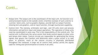 Conti…
 Output Unit: The output unit is the counterpart of the input unit. Its function is to
send processed results to the outside world. A familiar example of such a device is
a printer. Some units, such as graphic displays, provide both an output function,
showing text and graphics, and an input function, through touchscreen capability.
 Control Unit: The memory, arithmetic and logic, and I/O units store and process
information and perform input and output operations. The operation of these units
must be coordinated in some way. This is the responsibility of the control unit. The
control unit is effectively the nerve center that sends control signals to other units
and senses their states. Control circuits are responsible for generating the timing
signals that govern the transfers and determine when a given action is to take
place. In practice, much of the control circuitry is physically distributed
throughout the computer. A large set of control lines (wires) carries the signals
used for timing and synchronization of events in all units.
 
