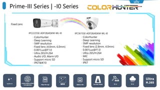 Fixed Lens
Prime-III Series | -I0 Series
IPC3615SE-ADF28(40)KM-WL-I0
IPC2225SE-ADF28(40)KM-WL-I0
· ColorHunter
· Deep Learning
· 5MP resolution
· Fixed lens (2.8mm, 4.0mm)
· 0.001Lux@F1.0
· Ultra 265/H.264
· MIC
· Support micro SD
· IP67
· ColorHunter
· Deep Learning
· 5MP resolution
· Fixed lens (4.0mm, 6.0mm)
· 0.001Lux@F1.0
· Ultra 265/H.264
· Audio I/O; Alarm I/O
· Support micro SD
· IP67&IK10
 
