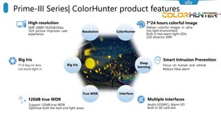 High resolution 7*24 hours colorful image
Smart Intrusion Prevention
120dB true WDR
Resolution
True WDR
ColorHunter
Big Iris
Support 120dB true WDR
Optimize both the dark and light areas
Multiple interfaces
Interface
Audio I/O(MIC), Alarm I/O
Built-in SD card slot
Deliver colorful images in ultra-
low light environment
Built-in two warm light LEDs
LED distance 30M
5MP (2880*1620)@25fps
16:9 picture improves user
experience
Deep
learning
Big Iris
F1.0 big iris lens
Let more light in
Focus on human and vehicle
Reduce false alarm
Prime-III Series| ColorHunter product features
 