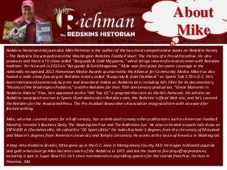 About
Mike
Redskins historian and journalist Mike Richman is the author of the two most comprehensive books on Redskins history
– The Redskins Encyclopedia and the Washington Redskins Football Vault: The History of a Proud Franchise. He also
produces and hosts a TV show called "Burgundy & Gold Magazine," which brings viewers front and center with Redskins
tradition. For his work in 2013 on "Burgundy & Gold Magazine," Mike won first place for sports coverage in the
nationally recognized 2013 Hometown Media Awards sponsored by the Alliance for Community Media. Mike has also
hosted a radio show focusing on Redskins history called "Burgundy & Gold Flashback" on Sports Talk 570 in D.C. He's
been interviewed extensively by print and broadcast media on Redskins lore, including NFL Films for its documentary,
“History of the Washington Redskins,” and the Redskins for their 75th anniversary production, “Great Moments in
Redskins History.” Plus, he's appeared on the “NFL Top 10,” a program that airs on the NFL Network. His articles on
Redskins nostalgia have run in Sports Illustrated and on Redskins.com, the Redskins' official Web site, and he's covered
the Redskins for the Associated Press. The Pro Football Researchers Association recognized him with an award for
feature writing.
Mike, who has covered sports for a half-century, has contributed to many other publications such as American Football
Monthly, Investor’s Business Daily, The Washington Post and The Baltimore Sun. He also co-hosted a sports talk show on
ESPN 840 in Charlottesville, VA called the “DC Sports Blitz.” He holds Bachelor's degrees from the University of Maryland
and Master’s degrees from American University and Temple University. He works at the Voice of America in Washington.
A long-time Redskins fanatic, Mike grew up in the D.C. area in Montgomery County, MD. He began to bleed burgundy
and gold when George Allen became coach of the Redskins in 1971 and led the team to five playoff appearances,
including a spot in Super Bowl VII. He's since maintained an unyielding passion for the storied franchise. He lives in
Potomac, Md.

 