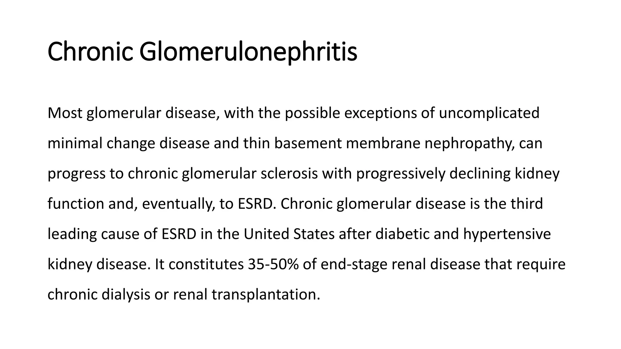 Chronic Glomerulonephritis
Most glomerular disease, with the possible exceptions of uncomplicated
minimal change disease and thin basement membrane nephropathy, can
progress to chronic glomerular sclerosis with progressively declining kidney
function and, eventually, to ESRD. Chronic glomerular disease is the third
leading cause of ESRD in the United States after diabetic and hypertensive
kidney disease. It constitutes 35-50% of end-stage renal disease that require
chronic dialysis or renal transplantation.
 