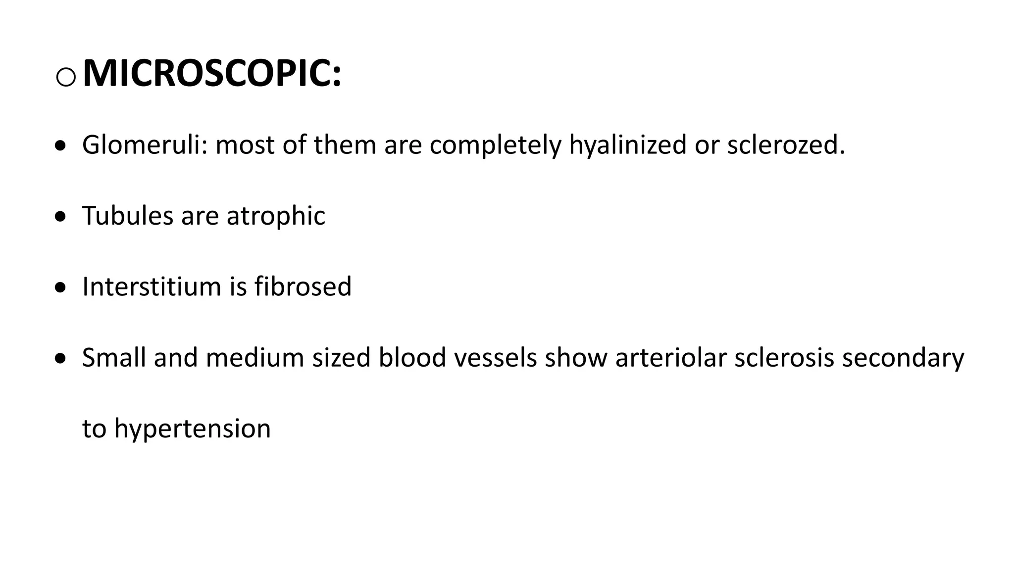 oMICROSCOPIC:
 Glomeruli: most of them are completely hyalinized or sclerozed.
 Tubules are atrophic
 Interstitium is fibrosed
 Small and medium sized blood vessels show arteriolar sclerosis secondary
to hypertension
 