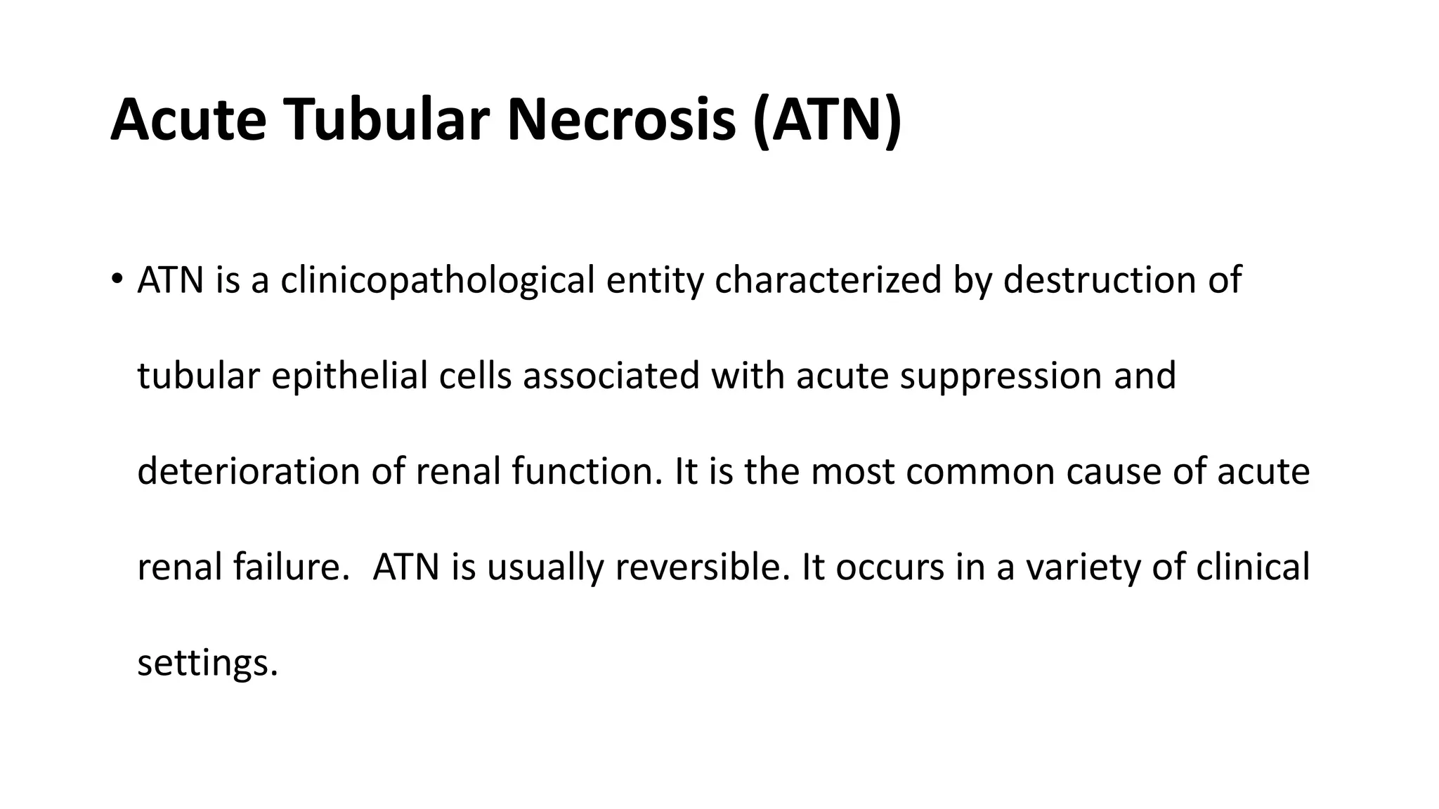 Acute Tubular Necrosis (ATN)
• ATN is a clinicopathological entity characterized by destruction of
tubular epithelial cells associated with acute suppression and
deterioration of renal function. It is the most common cause of acute
renal failure. ATN is usually reversible. It occurs in a variety of clinical
settings.
 