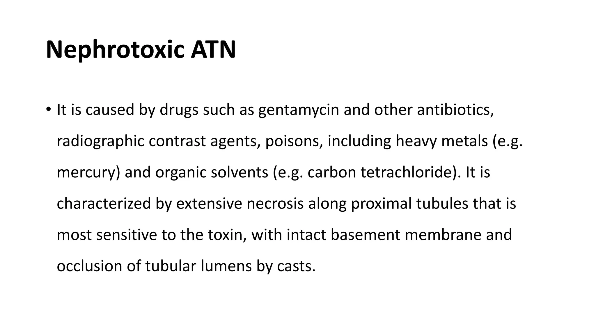 Nephrotoxic ATN
• It is caused by drugs such as gentamycin and other antibiotics,
radiographic contrast agents, poisons, including heavy metals (e.g.
mercury) and organic solvents (e.g. carbon tetrachloride). It is
characterized by extensive necrosis along proximal tubules that is
most sensitive to the toxin, with intact basement membrane and
occlusion of tubular lumens by casts.
 
