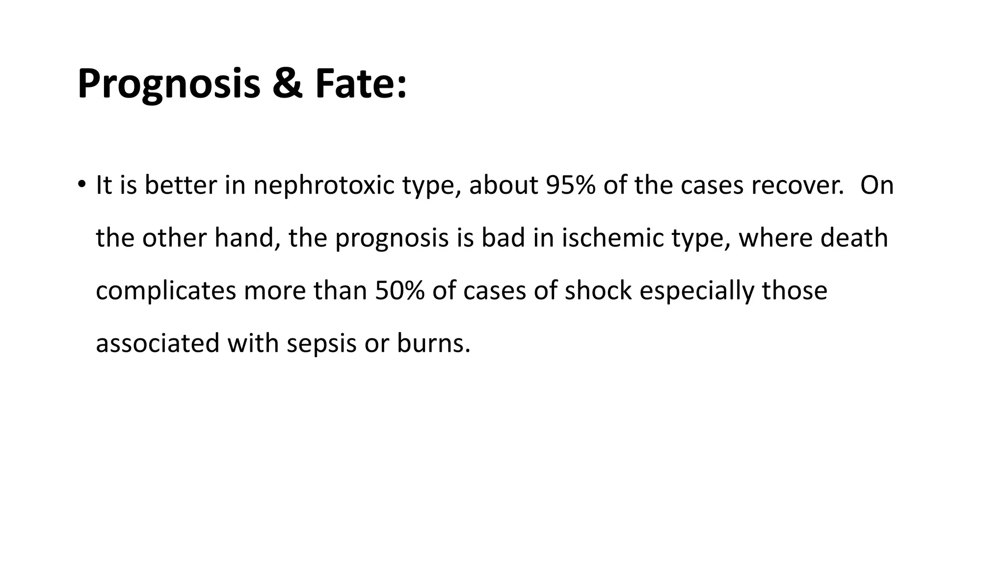 Prognosis & Fate:
• It is better in nephrotoxic type, about 95% of the cases recover. On
the other hand, the prognosis is bad in ischemic type, where death
complicates more than 50% of cases of shock especially those
associated with sepsis or burns.
 