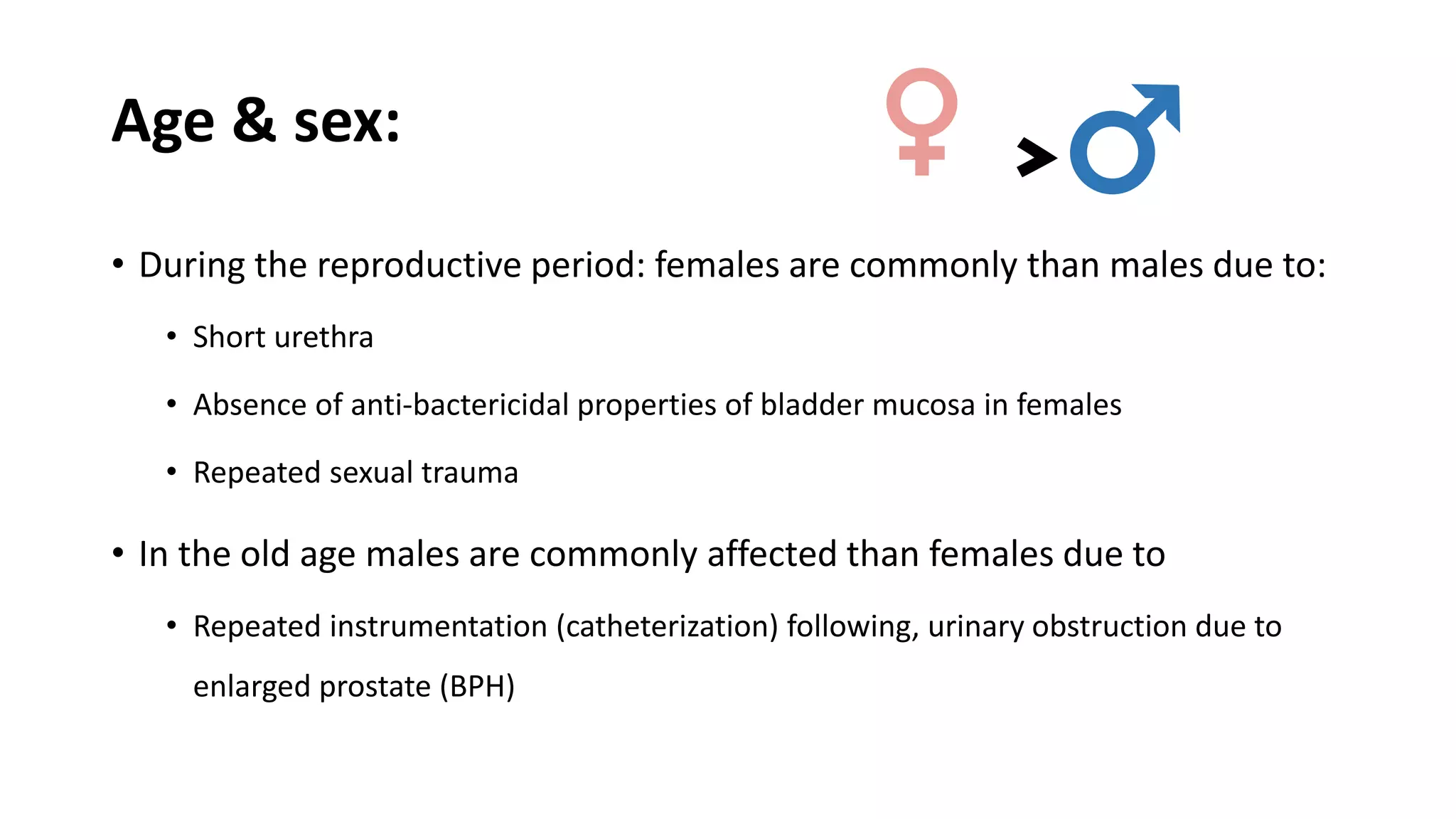 Age & sex:
• During the reproductive period: females are commonly than males due to:
• Short urethra
• Absence of anti-bactericidal properties of bladder mucosa in females
• Repeated sexual trauma
• In the old age males are commonly affected than females due to
• Repeated instrumentation (catheterization) following, urinary obstruction due to
enlarged prostate (BPH)
♂♀﹥
 
