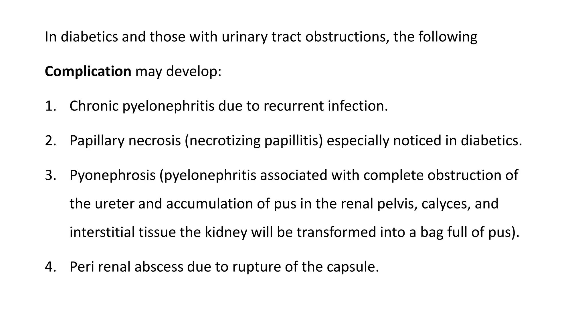 In diabetics and those with urinary tract obstructions, the following
Complication may develop:
1. Chronic pyelonephritis due to recurrent infection.
2. Papillary necrosis (necrotizing papillitis) especially noticed in diabetics.
3. Pyonephrosis (pyelonephritis associated with complete obstruction of
the ureter and accumulation of pus in the renal pelvis, calyces, and
interstitial tissue the kidney will be transformed into a bag full of pus).
4. Peri renal abscess due to rupture of the capsule.
 