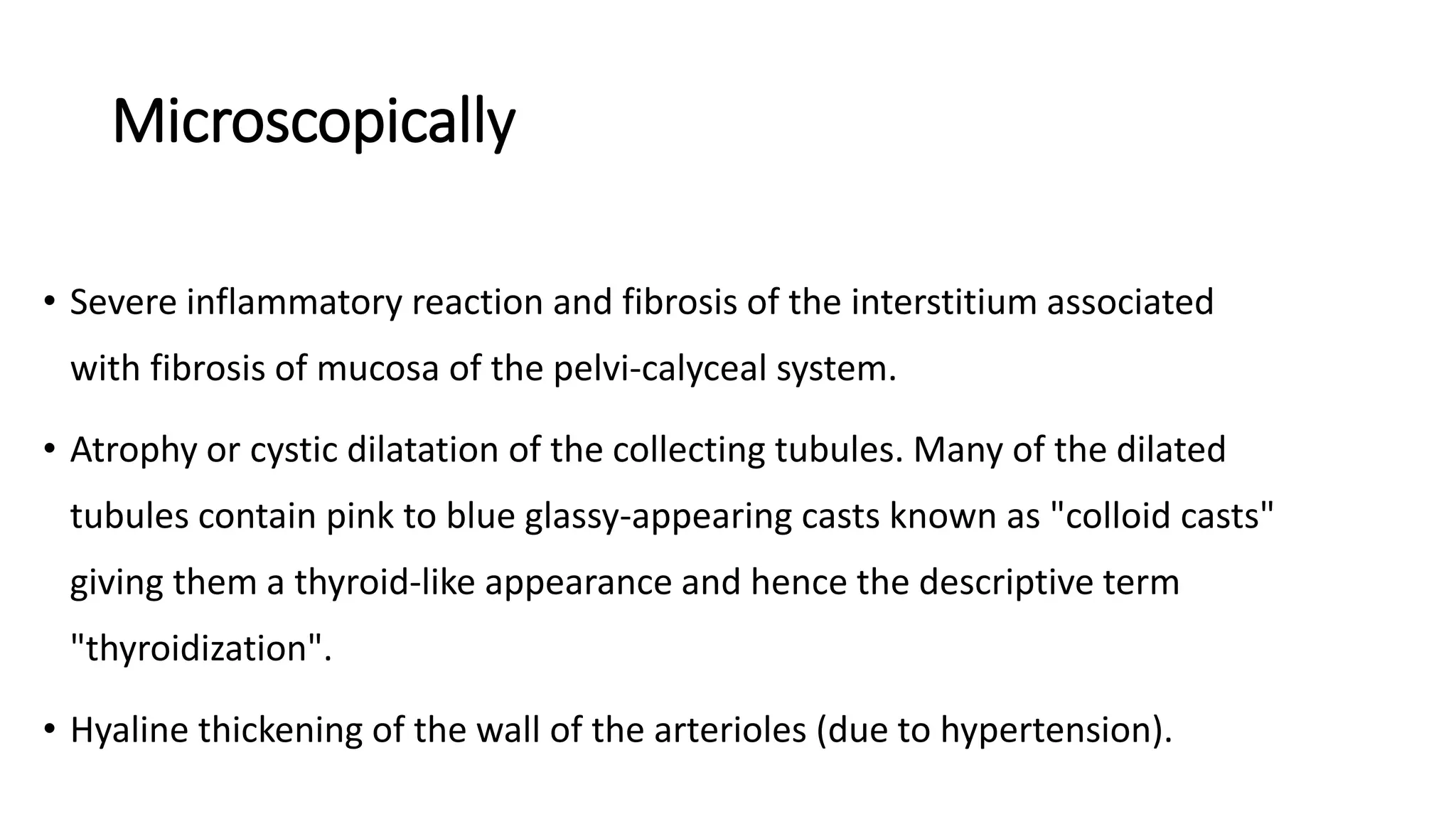 Microscopically
• Severe inflammatory reaction and fibrosis of the interstitium associated
with fibrosis of mucosa of the pelvi-calyceal system.
• Atrophy or cystic dilatation of the collecting tubules. Many of the dilated
tubules contain pink to blue glassy-appearing casts known as "colloid casts"
giving them a thyroid-like appearance and hence the descriptive term
"thyroidization".
• Hyaline thickening of the wall of the arterioles (due to hypertension).
 