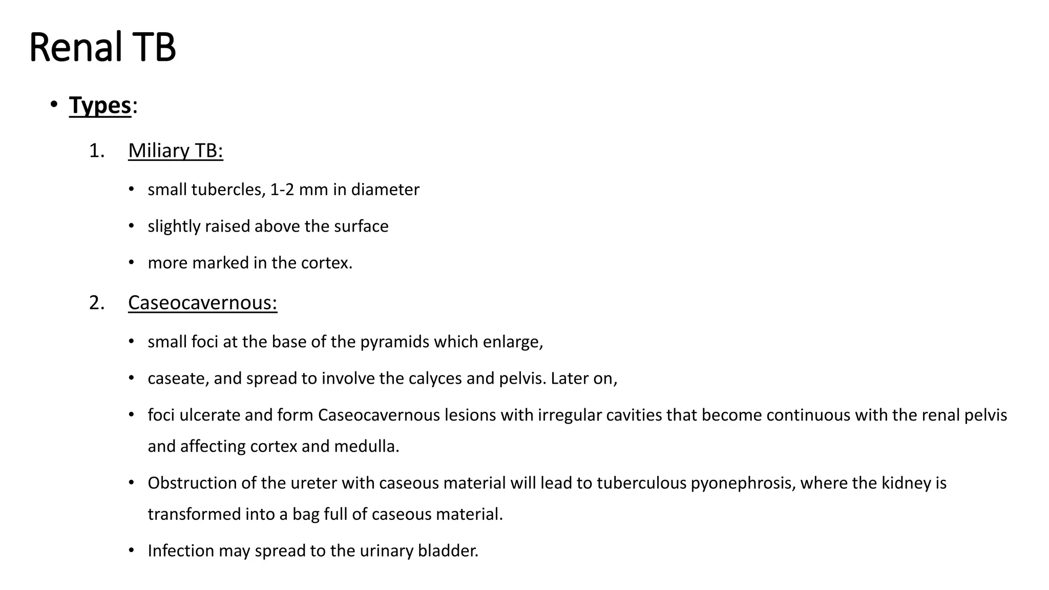Renal TB
• Types:
1. Miliary TB:
• small tubercles, 1-2 mm in diameter
• slightly raised above the surface
• more marked in the cortex.
2. Caseocavernous:
• small foci at the base of the pyramids which enlarge,
• caseate, and spread to involve the calyces and pelvis. Later on,
• foci ulcerate and form Caseocavernous lesions with irregular cavities that become continuous with the renal pelvis
and affecting cortex and medulla.
• Obstruction of the ureter with caseous material will lead to tuberculous pyonephrosis, where the kidney is
transformed into a bag full of caseous material.
• Infection may spread to the urinary bladder.
 