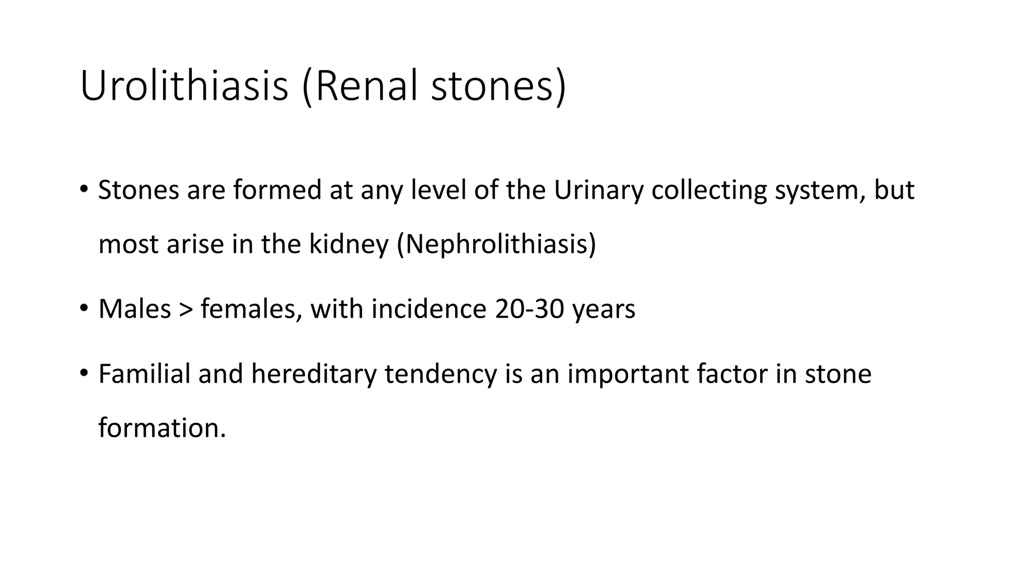 Urolithiasis (Renal stones)
• Stones are formed at any level of the Urinary collecting system, but
most arise in the kidney (Nephrolithiasis)
• Males > females, with incidence 20-30 years
• Familial and hereditary tendency is an important factor in stone
formation.
 