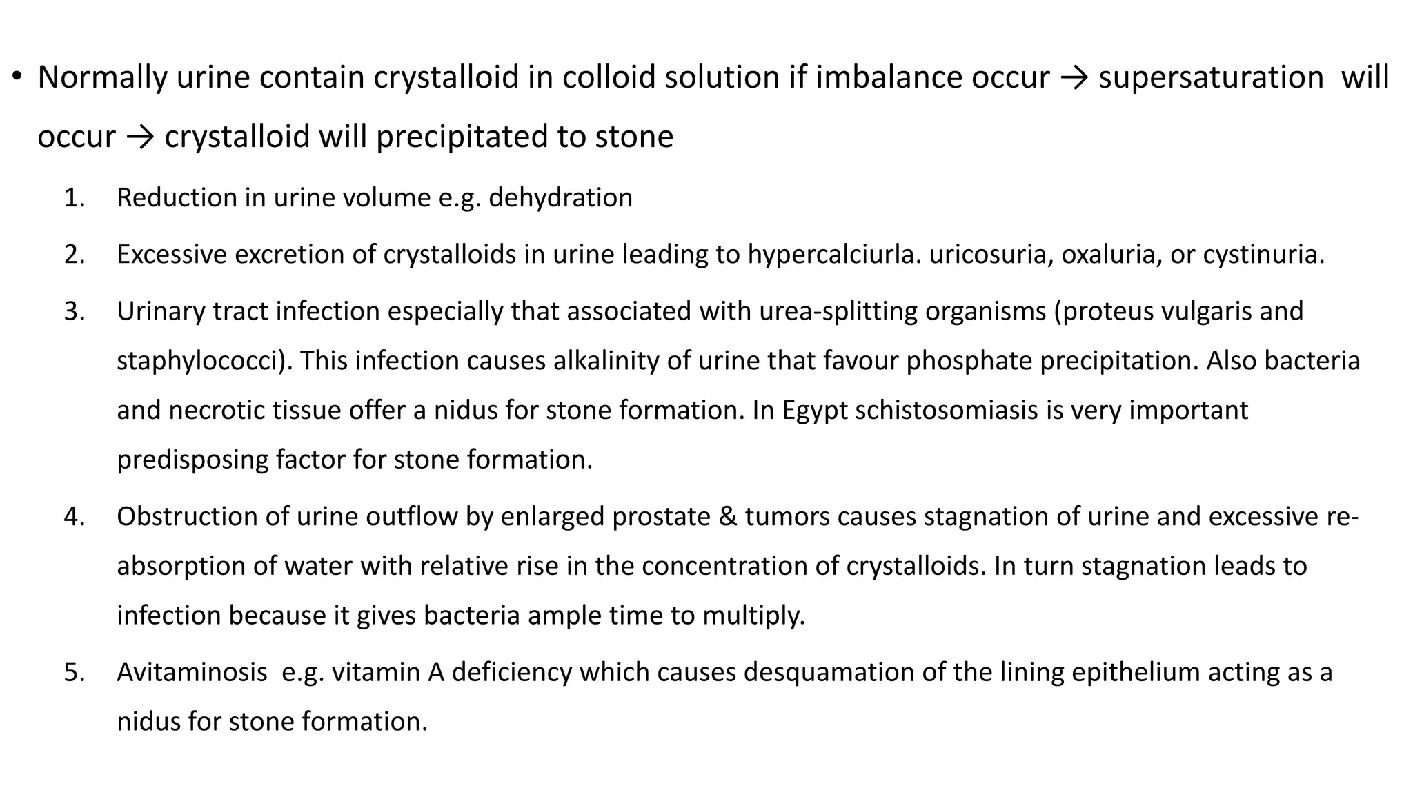 • Normally urine contain crystalloid in colloid solution if imbalance occur → supersaturation will
occur → crystalloid will precipitated to stone
1. Reduction in urine volume e.g. dehydration
2. Excessive excretion of crystalloids in urine leading to hypercalciurla. uricosuria, oxaluria, or cystinuria.
3. Urinary tract infection especially that associated with urea-splitting organisms (proteus vulgaris and
staphylococci). This infection causes alkalinity of urine that favour phosphate precipitation. Also bacteria
and necrotic tissue offer a nidus for stone formation. In Egypt schistosomiasis is very important
predisposing factor for stone formation.
4. Obstruction of urine outflow by enlarged prostate & tumors causes stagnation of urine and excessive re-
absorption of water with relative rise in the concentration of crystalloids. In turn stagnation leads to
infection because it gives bacteria ample time to multiply.
5. Avitaminosis e.g. vitamin A deficiency which causes desquamation of the lining epithelium acting as a
nidus for stone formation.
 
