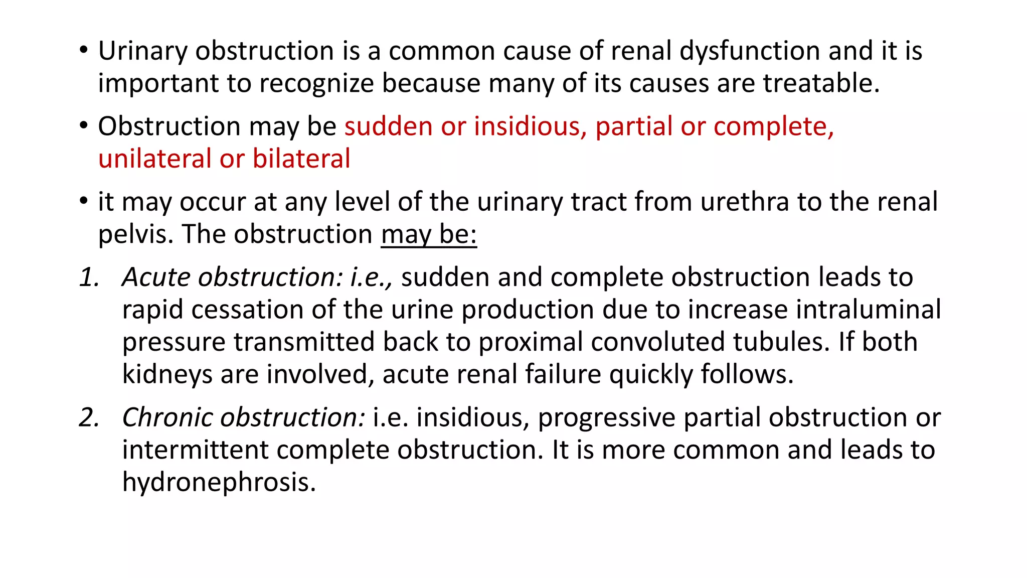 • Urinary obstruction is a common cause of renal dysfunction and it is
important to recognize because many of its causes are treatable.
• Obstruction may be sudden or insidious, partial or complete,
unilateral or bilateral
• it may occur at any level of the urinary tract from urethra to the renal
pelvis. The obstruction may be:
1. Acute obstruction: i.e., sudden and complete obstruction leads to
rapid cessation of the urine production due to increase intraluminal
pressure transmitted back to proximal convoluted tubules. If both
kidneys are involved, acute renal failure quickly follows.
2. Chronic obstruction: i.e. insidious, progressive partial obstruction or
intermittent complete obstruction. It is more common and leads to
hydronephrosis.
 