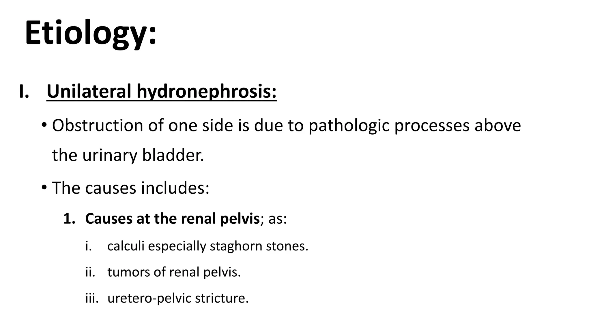 Etiology:
I. Unilateral hydronephrosis:
• Obstruction of one side is due to pathologic processes above
the urinary bladder.
• The causes includes:
1. Causes at the renal pelvis; as:
i. calculi especially staghorn stones.
ii. tumors of renal pelvis.
iii. uretero-pelvic stricture.
 