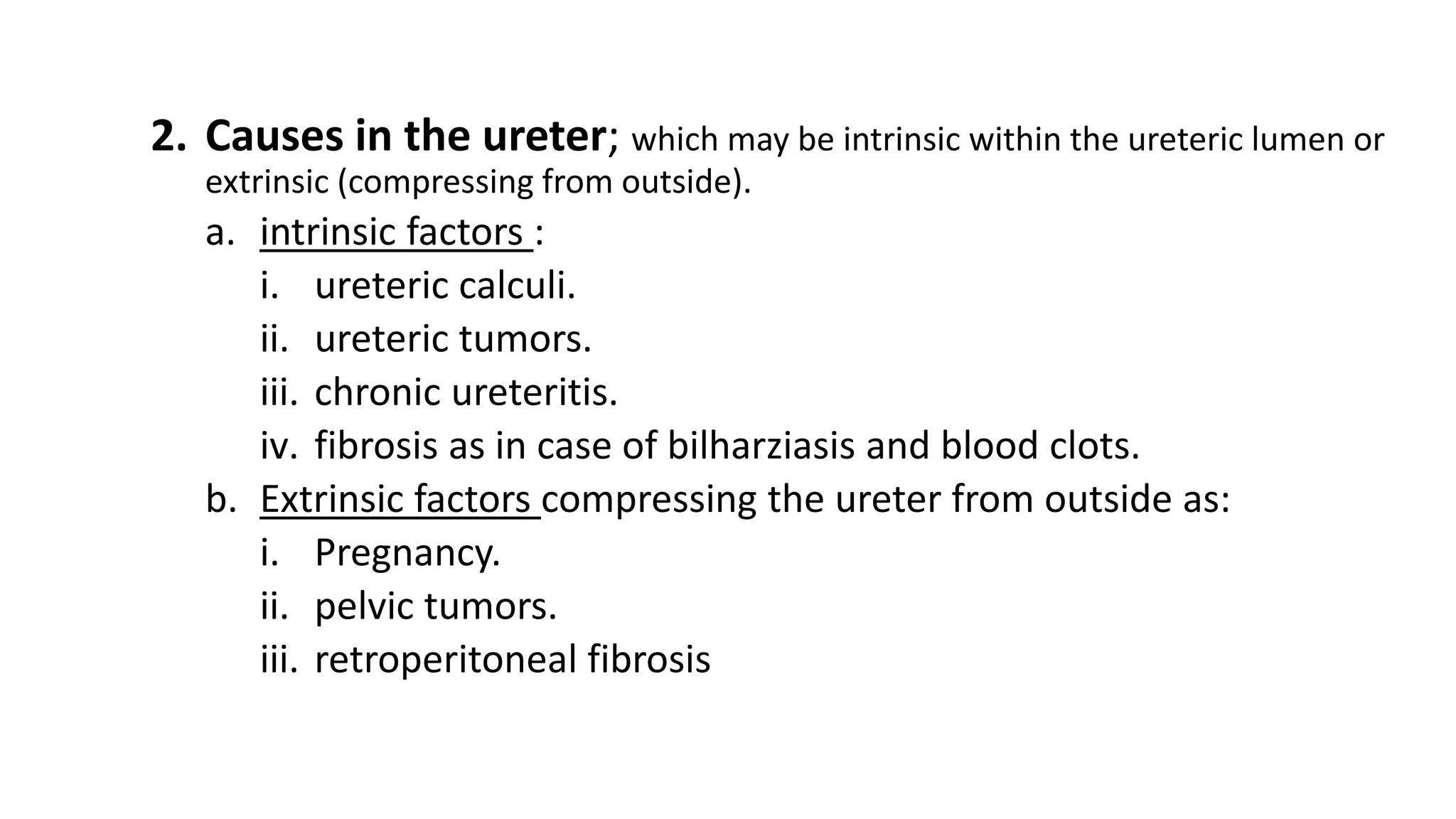 2. Causes in the ureter; which may be intrinsic within the ureteric lumen or
extrinsic (compressing from outside).
a. intrinsic factors :
i. ureteric calculi.
ii. ureteric tumors.
iii. chronic ureteritis.
iv. fibrosis as in case of bilharziasis and blood clots.
b. Extrinsic factors compressing the ureter from outside as:
i. Pregnancy.
ii. pelvic tumors.
iii. retroperitoneal fibrosis
 