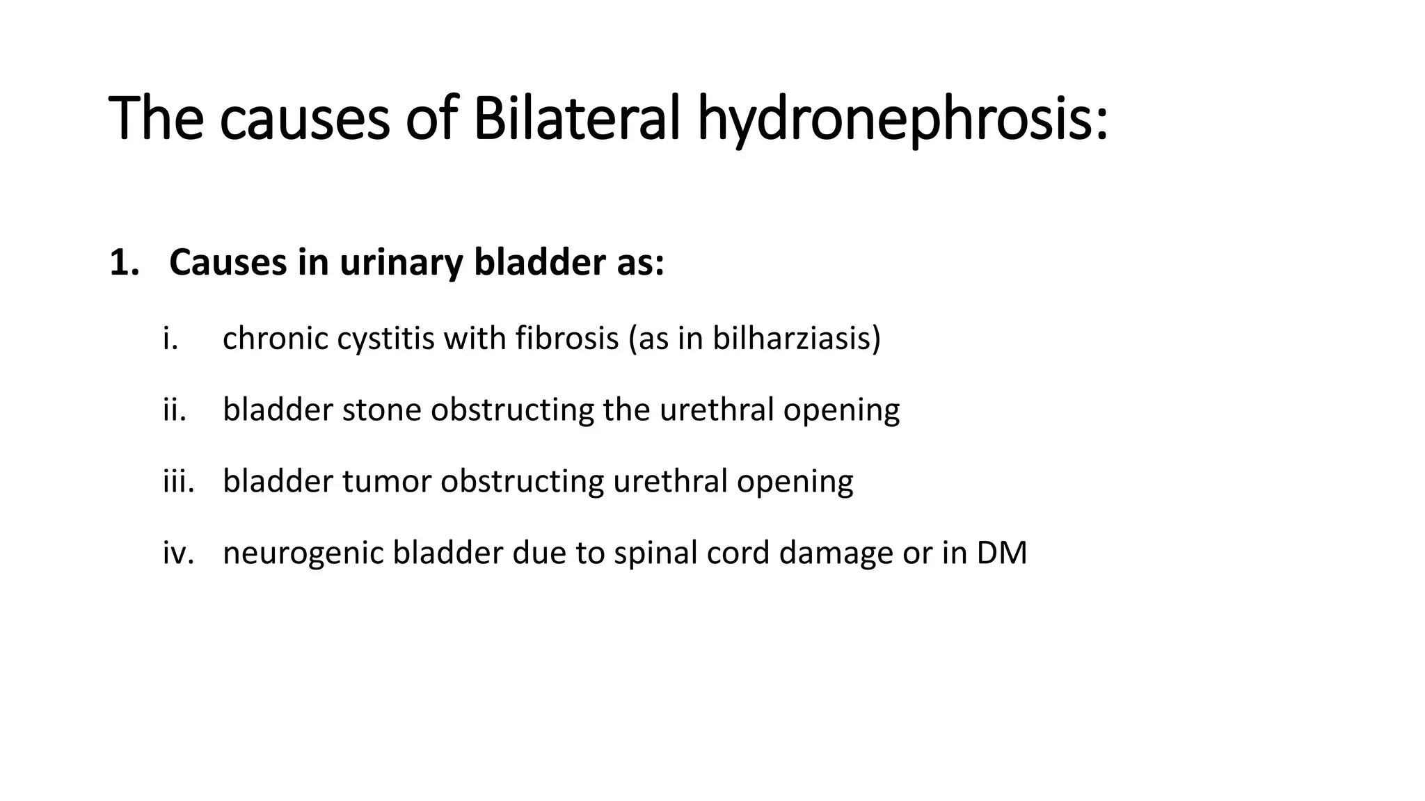 The causes of Bilateral hydronephrosis:
1. Causes in urinary bladder as:
i. chronic cystitis with fibrosis (as in bilharziasis)
ii. bladder stone obstructing the urethral opening
iii. bladder tumor obstructing urethral opening
iv. neurogenic bladder due to spinal cord damage or in DM
 