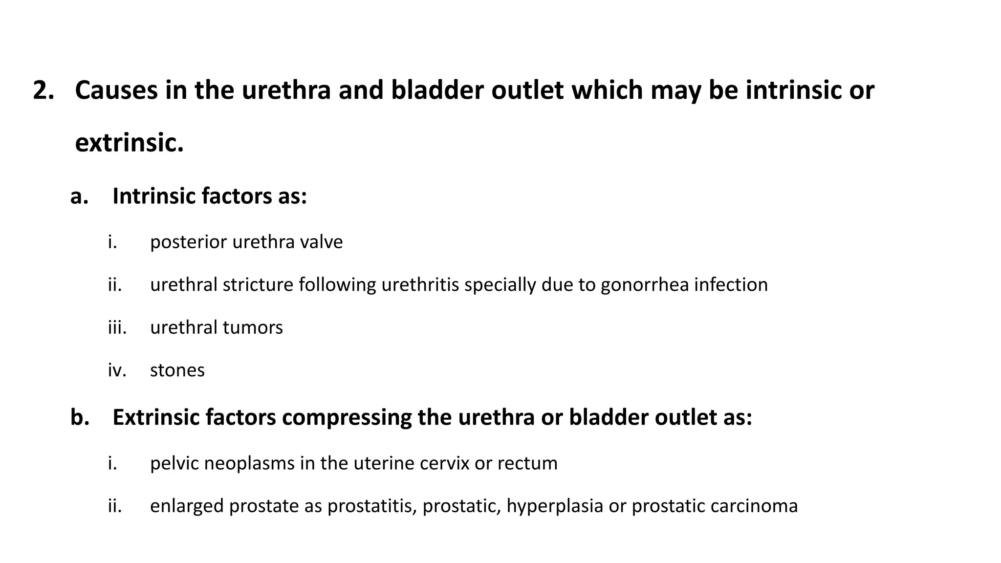 2. Causes in the urethra and bladder outlet which may be intrinsic or
extrinsic.
a. Intrinsic factors as:
i. posterior urethra valve
ii. urethral stricture following urethritis specially due to gonorrhea infection
iii. urethral tumors
iv. stones
b. Extrinsic factors compressing the urethra or bladder outlet as:
i. pelvic neoplasms in the uterine cervix or rectum
ii. enlarged prostate as prostatitis, prostatic, hyperplasia or prostatic carcinoma
 