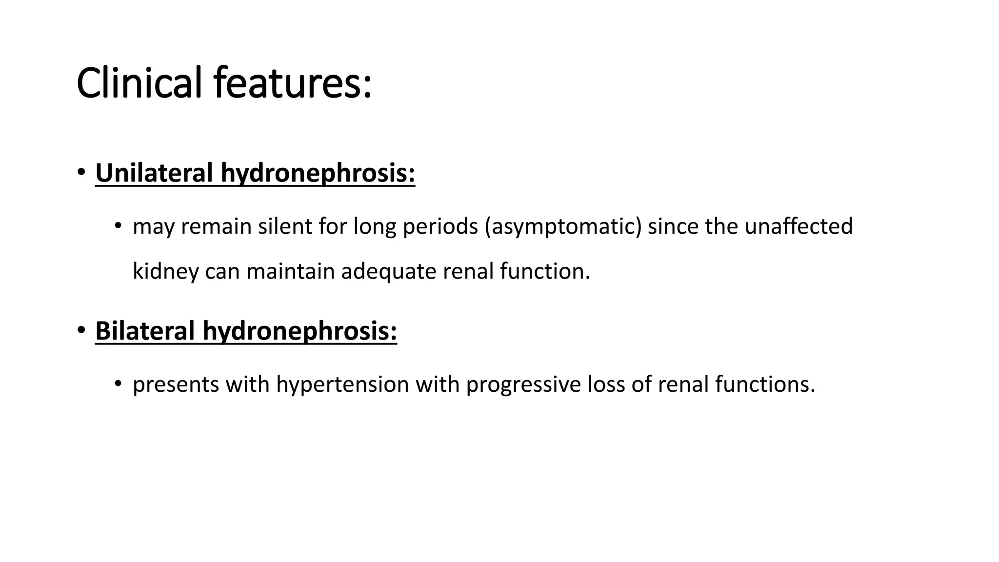 Clinical features:
• Unilateral hydronephrosis:
• may remain silent for long periods (asymptomatic) since the unaffected
kidney can maintain adequate renal function.
• Bilateral hydronephrosis:
• presents with hypertension with progressive loss of renal functions.
 