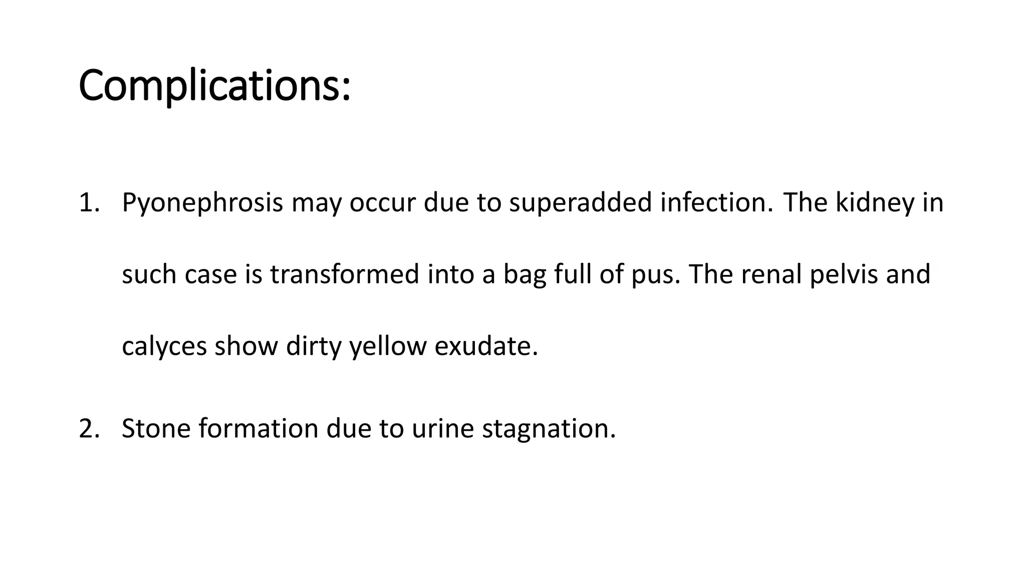 Complications:
1. Pyonephrosis may occur due to superadded infection. The kidney in
such case is transformed into a bag full of pus. The renal pelvis and
calyces show dirty yellow exudate.
2. Stone formation due to urine stagnation.
 