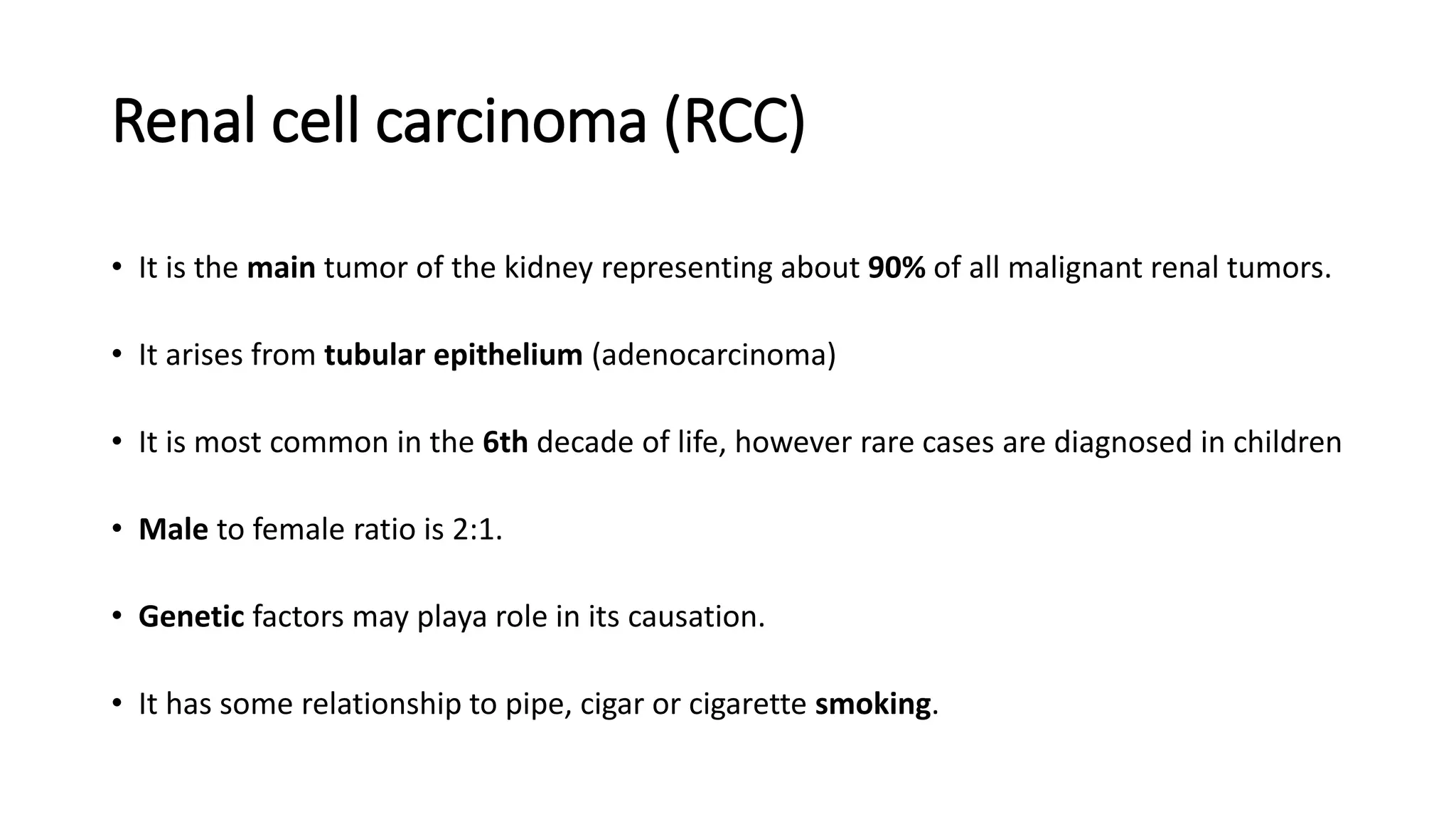 Renal cell carcinoma (RCC)
• It is the main tumor of the kidney representing about 90% of all malignant renal tumors.
• It arises from tubular epithelium (adenocarcinoma)
• It is most common in the 6th decade of life, however rare cases are diagnosed in children
• Male to female ratio is 2:1.
• Genetic factors may playa role in its causation.
• It has some relationship to pipe, cigar or cigarette smoking.
 