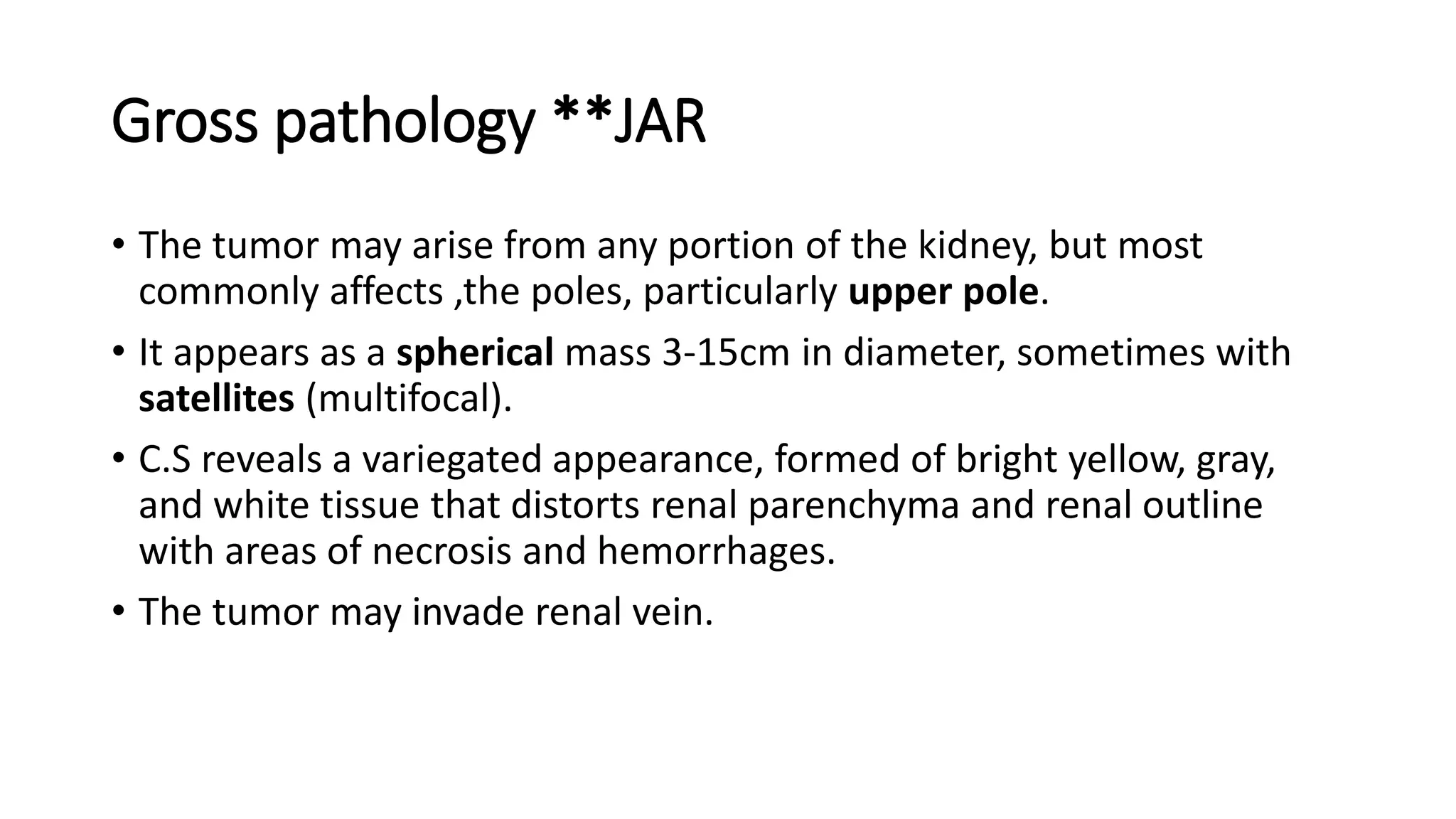 Gross pathology **JAR
• The tumor may arise from any portion of the kidney, but most
commonly affects ,the poles, particularly upper pole.
• It appears as a spherical mass 3-15cm in diameter, sometimes with
satellites (multifocal).
• C.S reveals a variegated appearance, formed of bright yellow, gray,
and white tissue that distorts renal parenchyma and renal outline
with areas of necrosis and hemorrhages.
• The tumor may invade renal vein.
 