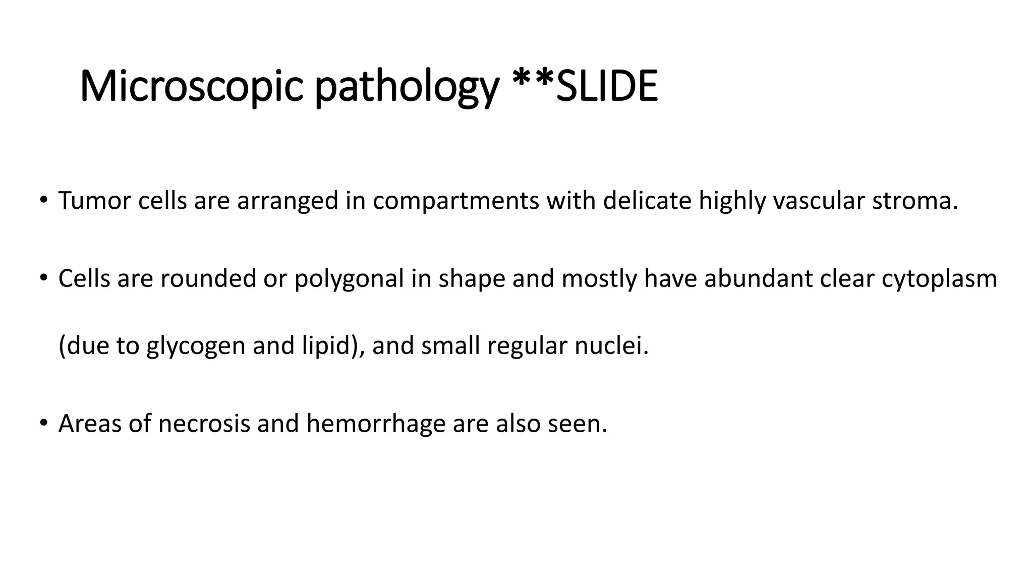 Microscopic pathology **SLIDE
• Tumor cells are arranged in compartments with delicate highly vascular stroma.
• Cells are rounded or polygonal in shape and mostly have abundant clear cytoplasm
(due to glycogen and lipid), and small regular nuclei.
• Areas of necrosis and hemorrhage are also seen.
 