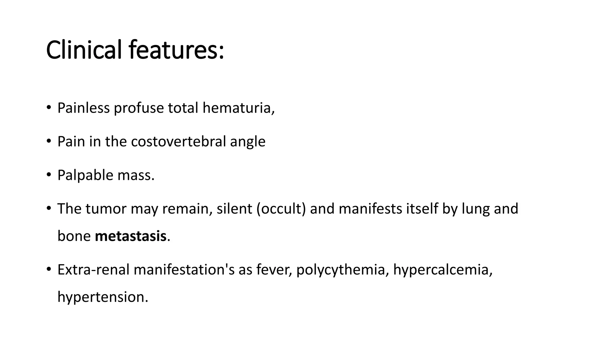 Clinical features:
• Painless profuse total hematuria,
• Pain in the costovertebral angle
• Palpable mass.
• The tumor may remain, silent (occult) and manifests itself by lung and
bone metastasis.
• Extra-renal manifestation's as fever, polycythemia, hypercalcemia,
hypertension.
 