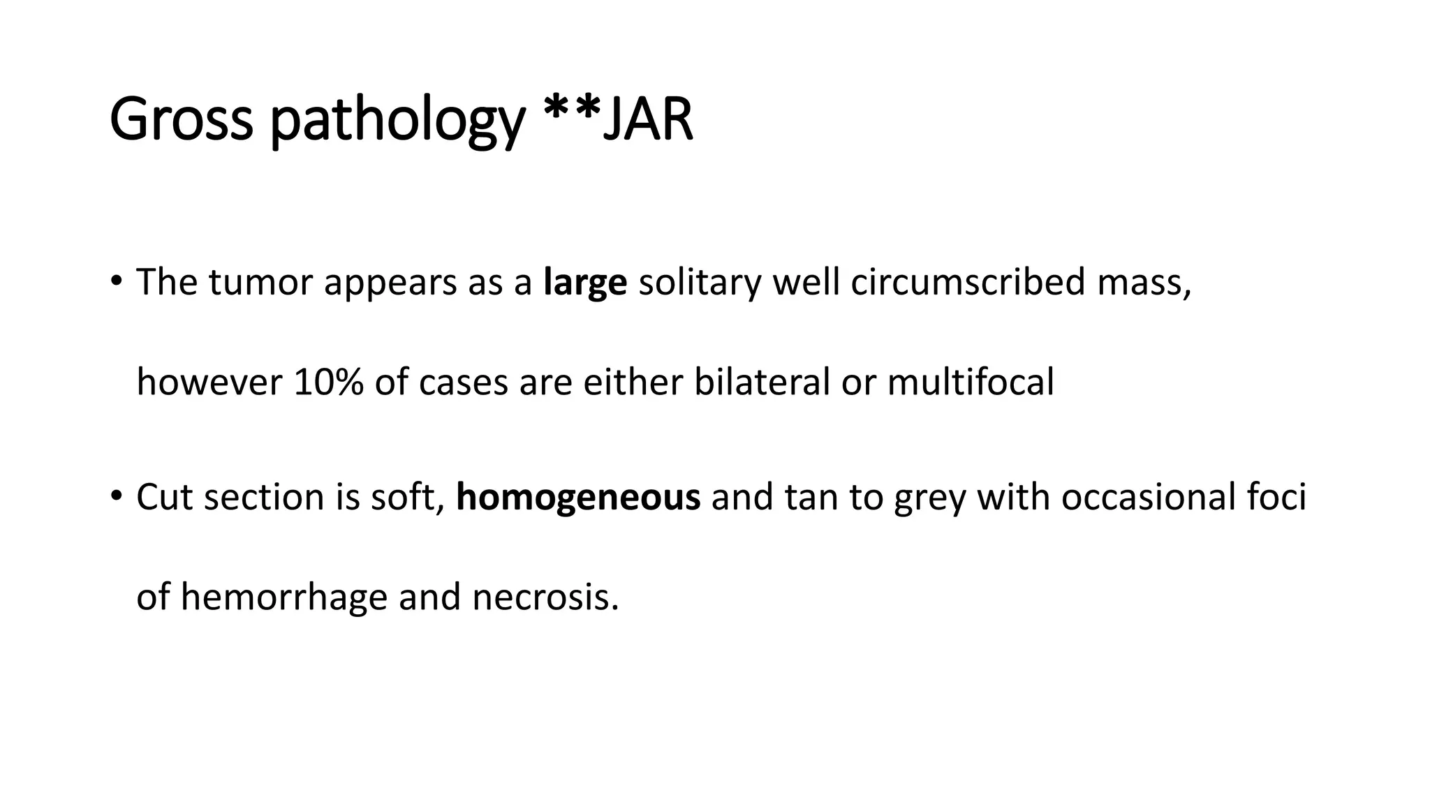 Gross pathology **JAR
• The tumor appears as a large solitary well circumscribed mass,
however 10% of cases are either bilateral or multifocal
• Cut section is soft, homogeneous and tan to grey with occasional foci
of hemorrhage and necrosis.
 