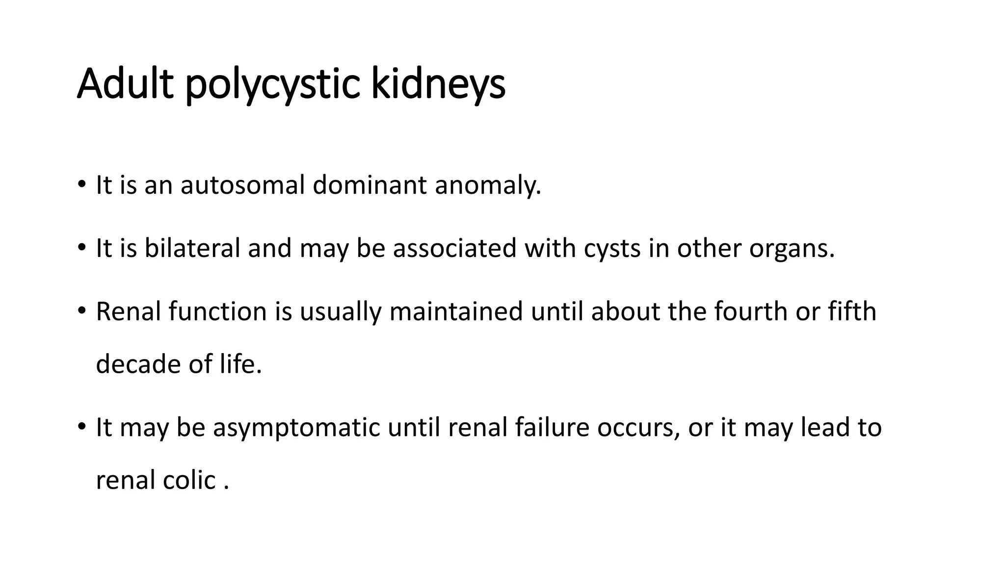 Adult polycystic kidneys
• It is an autosomal dominant anomaly.
• It is bilateral and may be associated with cysts in other organs.
• Renal function is usually maintained until about the fourth or fifth
decade of life.
• It may be asymptomatic until renal failure occurs, or it may lead to
renal colic .
 