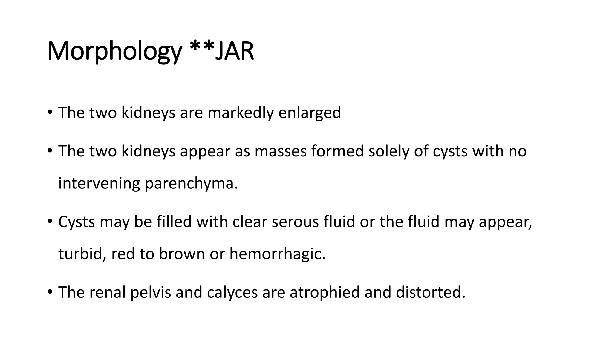 Morphology **JAR
• The two kidneys are markedly enlarged
• The two kidneys appear as masses formed solely of cysts with no
intervening parenchyma.
• Cysts may be filled with clear serous fluid or the fluid may appear,
turbid, red to brown or hemorrhagic.
• The renal pelvis and calyces are atrophied and distorted.
 