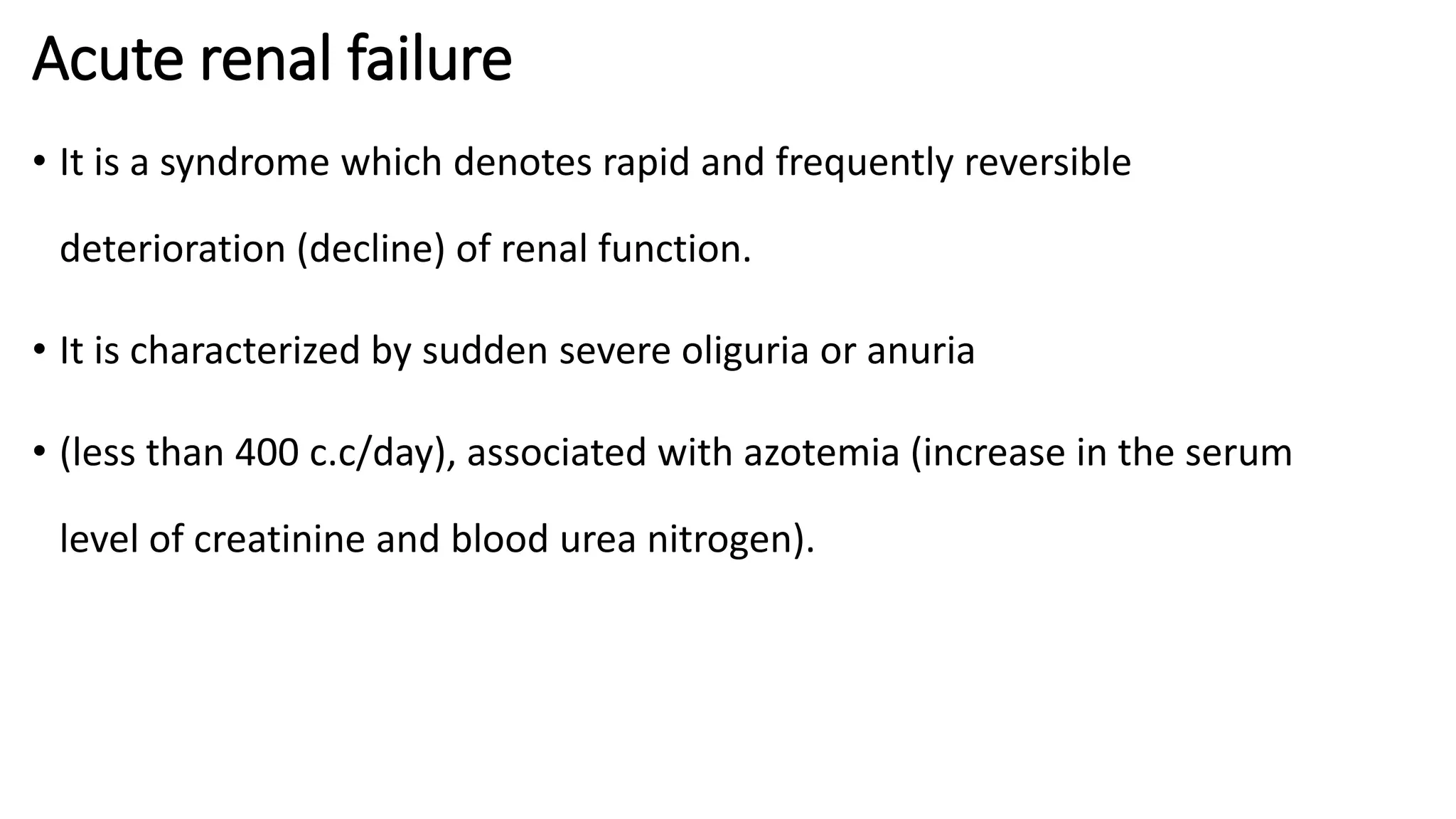 Acute renal failure
• It is a syndrome which denotes rapid and frequently reversible
deterioration (decline) of renal function.
• It is characterized by sudden severe oliguria or anuria
• (less than 400 c.c/day), associated with azotemia (increase in the serum
level of creatinine and blood urea nitrogen).
 