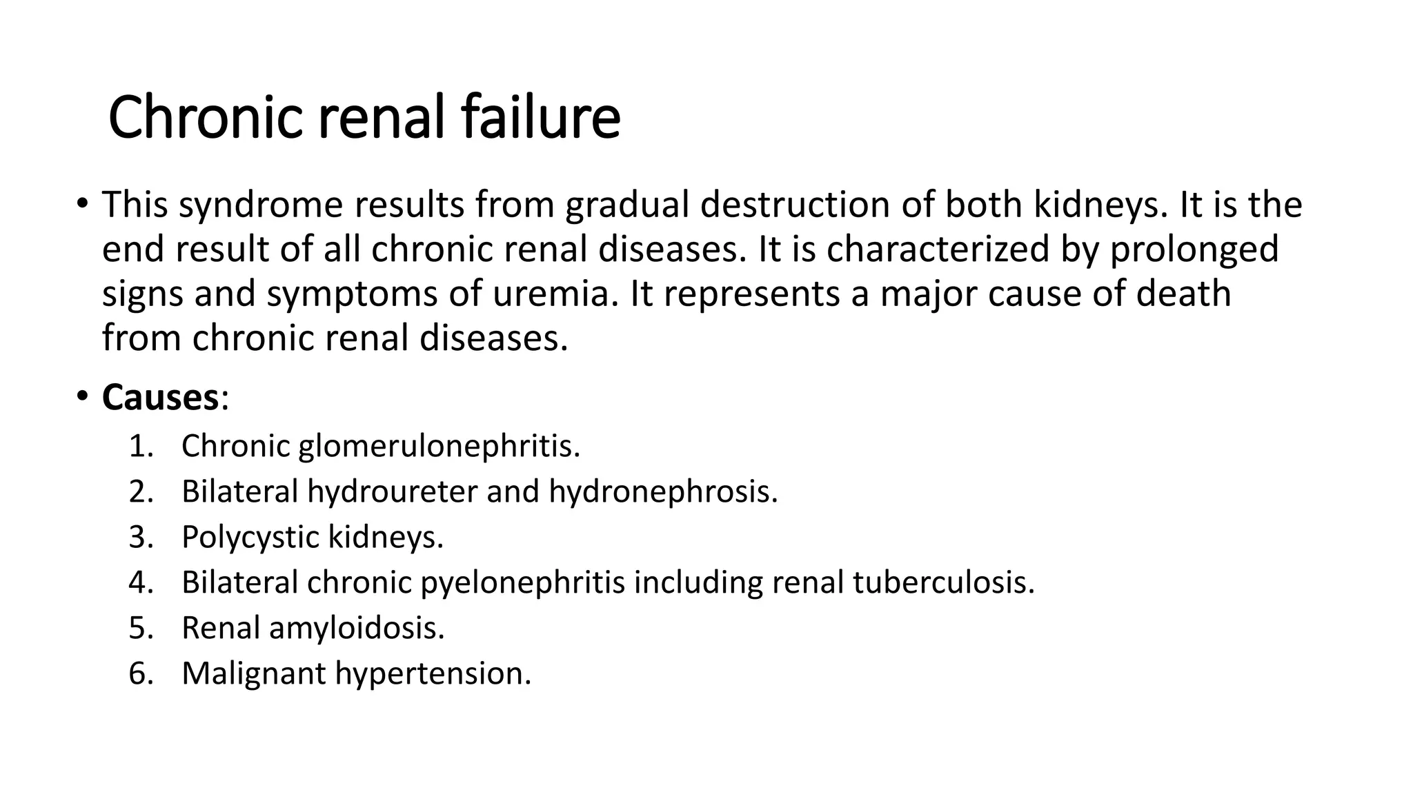 Chronic renal failure
• This syndrome results from gradual destruction of both kidneys. It is the
end result of all chronic renal diseases. It is characterized by prolonged
signs and symptoms of uremia. It represents a major cause of death
from chronic renal diseases.
• Causes:
1. Chronic glomerulonephritis.
2. Bilateral hydroureter and hydronephrosis.
3. Polycystic kidneys.
4. Bilateral chronic pyelonephritis including renal tuberculosis.
5. Renal amyloidosis.
6. Malignant hypertension.
 