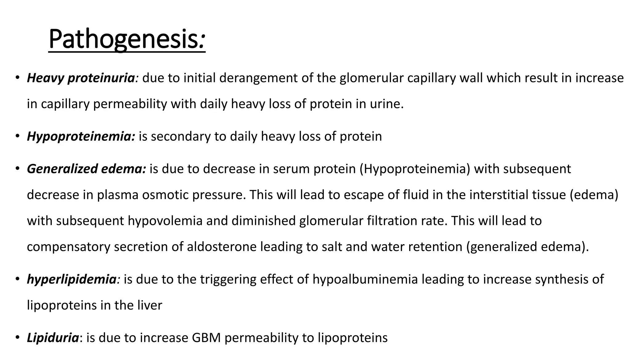 Pathogenesis:
• Heavy proteinuria: due to initial derangement of the glomerular capillary wall which result in increase
in capillary permeability with daily heavy loss of protein in urine.
• Hypoproteinemia: is secondary to daily heavy loss of protein
• Generalized edema: is due to decrease in serum protein (Hypoproteinemia) with subsequent
decrease in plasma osmotic pressure. This will lead to escape of fluid in the interstitial tissue (edema)
with subsequent hypovolemia and diminished glomerular filtration rate. This will lead to
compensatory secretion of aldosterone leading to salt and water retention (generalized edema).
• hyperlipidemia: is due to the triggering effect of hypoalbuminemia leading to increase synthesis of
lipoproteins in the liver
• Lipiduria: is due to increase GBM permeability to lipoproteins
 