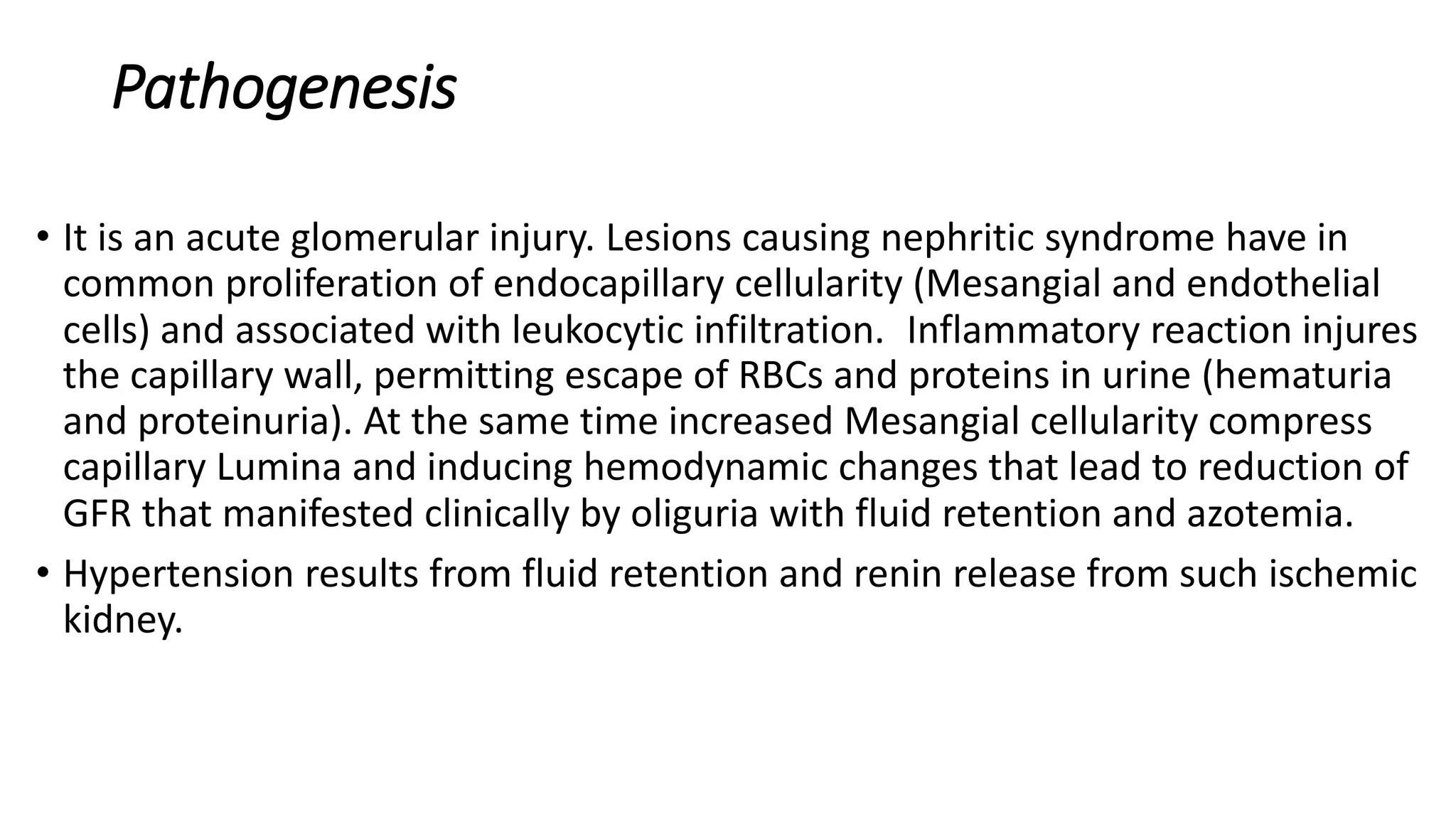 Pathogenesis
• It is an acute glomerular injury. Lesions causing nephritic syndrome have in
common proliferation of endocapillary cellularity (Mesangial and endothelial
cells) and associated with leukocytic infiltration. Inflammatory reaction injures
the capillary wall, permitting escape of RBCs and proteins in urine (hematuria
and proteinuria). At the same time increased Mesangial cellularity compress
capillary Lumina and inducing hemodynamic changes that lead to reduction of
GFR that manifested clinically by oliguria with fluid retention and azotemia.
• Hypertension results from fluid retention and renin release from such ischemic
kidney.
 