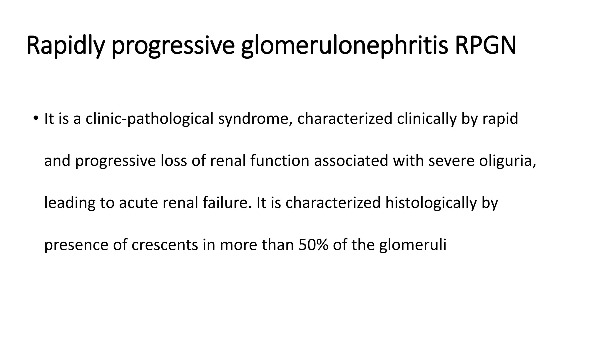Rapidly progressive glomerulonephritis RPGN
• It is a clinic-pathological syndrome, characterized clinically by rapid
and progressive loss of renal function associated with severe oliguria,
leading to acute renal failure. It is characterized histologically by
presence of crescents in more than 50% of the glomeruli
 