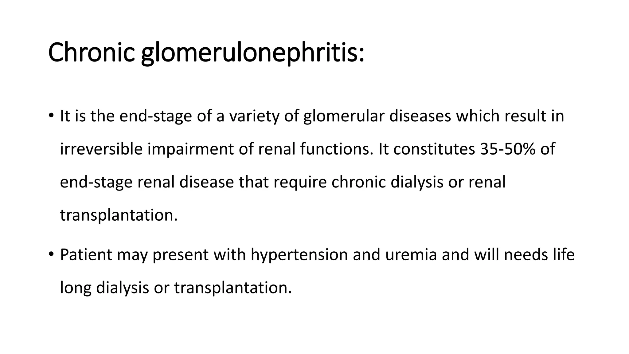 Chronic glomerulonephritis:
• It is the end-stage of a variety of glomerular diseases which result in
irreversible impairment of renal functions. It constitutes 35-50% of
end-stage renal disease that require chronic dialysis or renal
transplantation.
• Patient may present with hypertension and uremia and will needs life
long dialysis or transplantation.
 