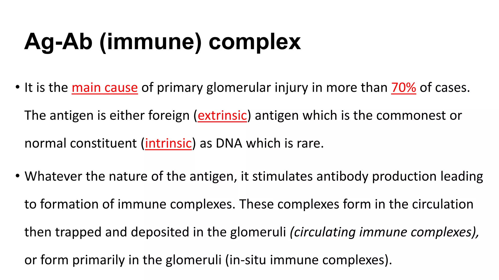 Ag-Ab (immune) complex
• It is the main cause of primary glomerular injury in more than 70% of cases.
The antigen is either foreign (extrinsic) antigen which is the commonest or
normal constituent (intrinsic) as DNA which is rare.
• Whatever the nature of the antigen, it stimulates antibody production leading
to formation of immune complexes. These complexes form in the circulation
then trapped and deposited in the glomeruli (circulating immune complexes),
or form primarily in the glomeruli (in-situ immune complexes).
 