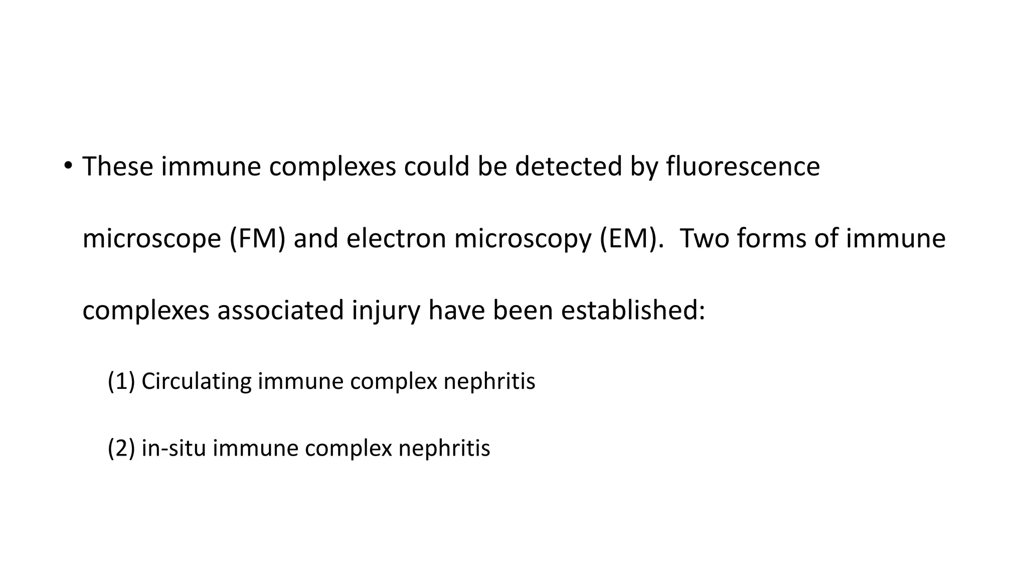• These immune complexes could be detected by fluorescence
microscope (FM) and electron microscopy (EM). Two forms of immune
complexes associated injury have been established:
(1) Circulating immune complex nephritis
(2) in-situ immune complex nephritis
 