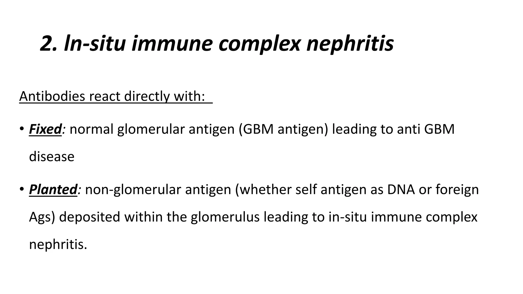 2. ln-situ immune complex nephritis
Antibodies react directly with:
• Fixed: normal glomerular antigen (GBM antigen) leading to anti GBM
disease
• Planted: non-glomerular antigen (whether self antigen as DNA or foreign
Ags) deposited within the glomerulus leading to in-situ immune complex
nephritis.
 