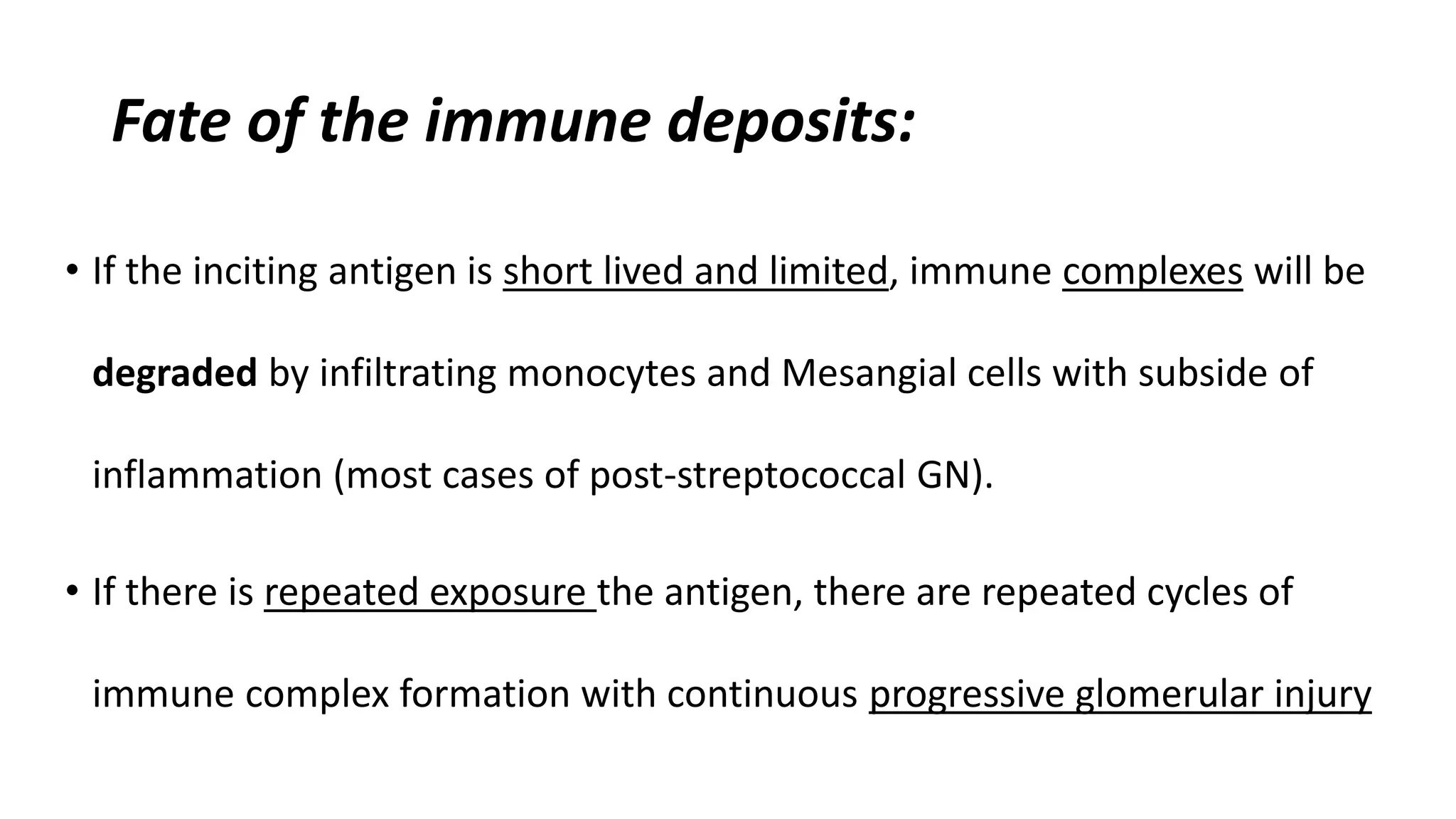Fate of the immune deposits:
• If the inciting antigen is short lived and limited, immune complexes will be
degraded by infiltrating monocytes and Mesangial cells with subside of
inflammation (most cases of post-streptococcal GN).
• If there is repeated exposure the antigen, there are repeated cycles of
immune complex formation with continuous progressive glomerular injury
 