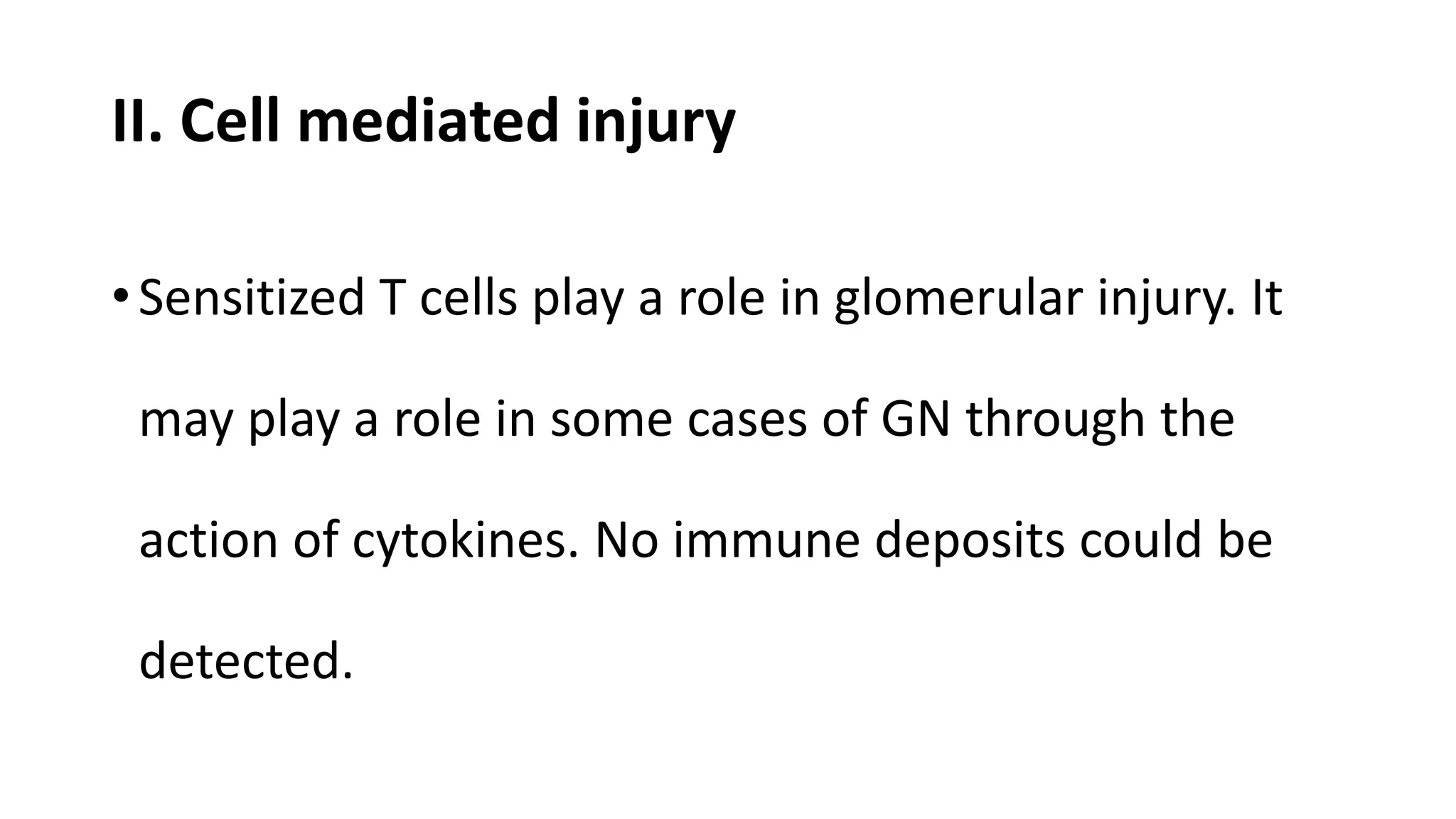 II. Cell mediated injury
•Sensitized T cells play a role in glomerular injury. It
may play a role in some cases of GN through the
action of cytokines. No immune deposits could be
detected.
 