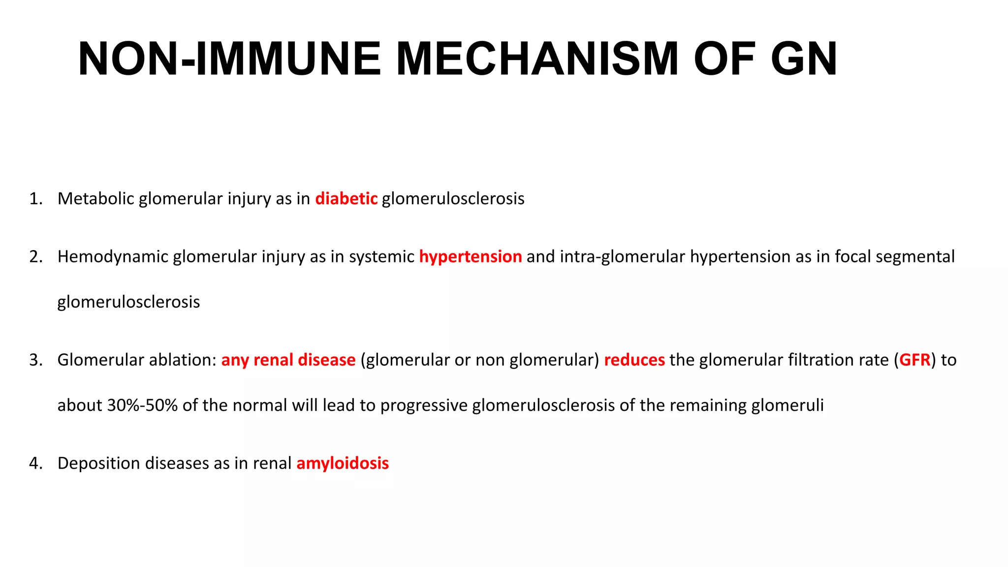 NON-IMMUNE MECHANISM OF GN
1. Metabolic glomerular injury as in diabetic glomerulosclerosis
2. Hemodynamic glomerular injury as in systemic hypertension and intra-glomerular hypertension as in focal segmental
glomerulosclerosis
3. Glomerular ablation: any renal disease (glomerular or non glomerular) reduces the glomerular filtration rate (GFR) to
about 30%-50% of the normal will lead to progressive glomerulosclerosis of the remaining glomeruli
4. Deposition diseases as in renal amyloidosis
 