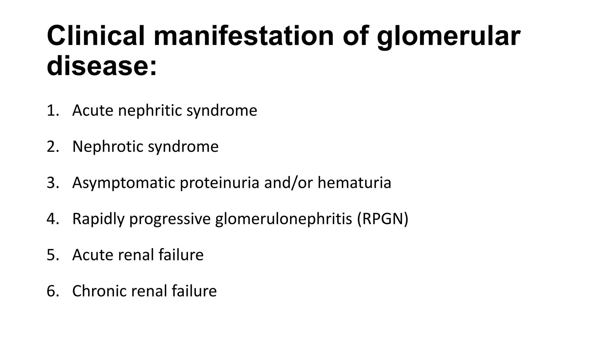 Clinical manifestation of glomerular
disease:
1. Acute nephritic syndrome
2. Nephrotic syndrome
3. Asymptomatic proteinuria and/or hematuria
4. Rapidly progressive glomerulonephritis (RPGN)
5. Acute renal failure
6. Chronic renal failure
 
