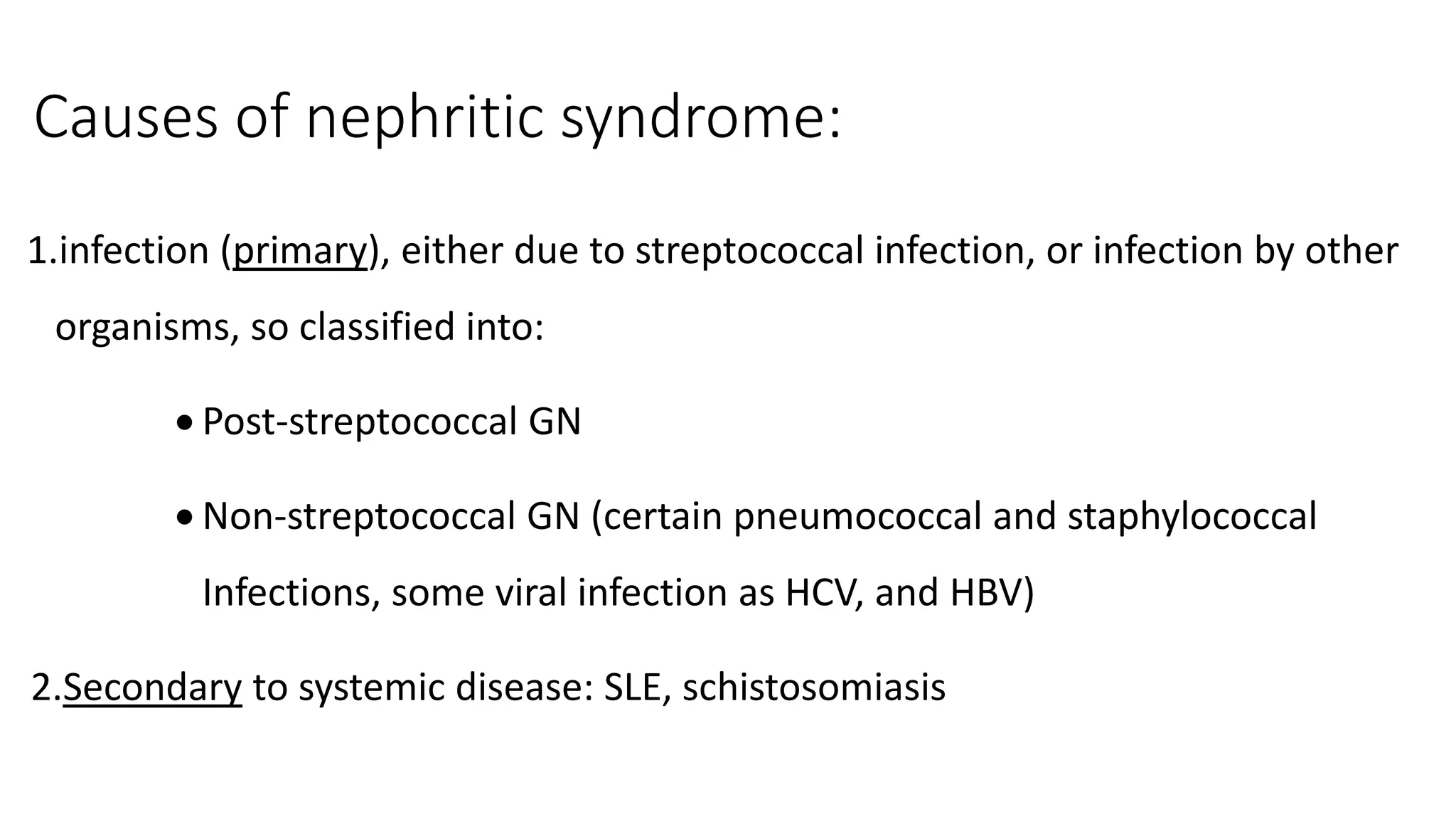 Causes of nephritic syndrome:
1.infection (primary), either due to streptococcal infection, or infection by other
organisms, so classified into:
 Post-streptococcal GN
 Non-streptococcal GN (certain pneumococcal and staphylococcal
Infections, some viral infection as HCV, and HBV)
2.Secondary to systemic disease: SLE, schistosomiasis
 