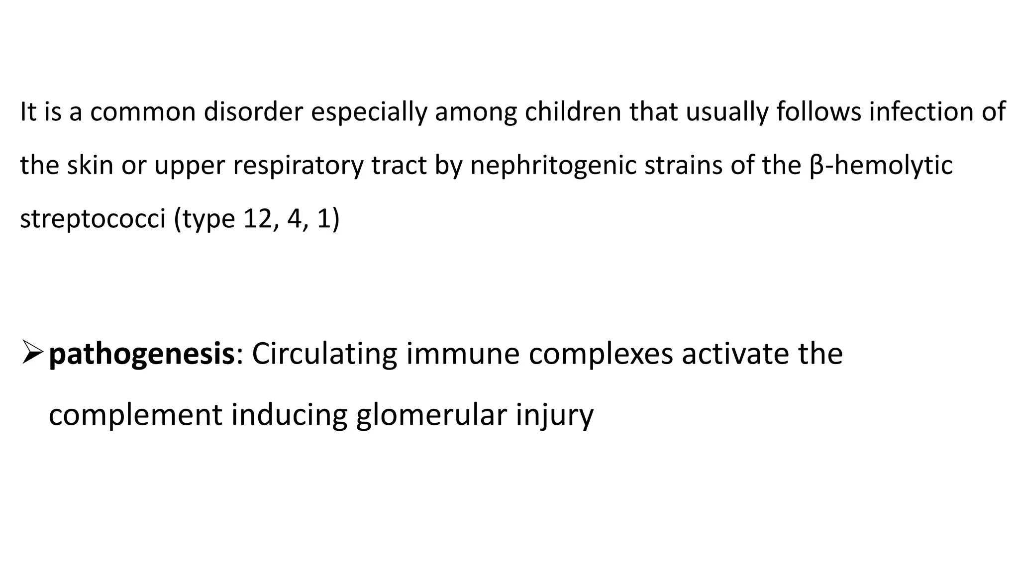 It is a common disorder especially among children that usually follows infection of
the skin or upper respiratory tract by nephritogenic strains of the β-hemolytic
streptococci (type 12, 4, 1)
pathogenesis: Circulating immune complexes activate the
complement inducing glomerular injury
 