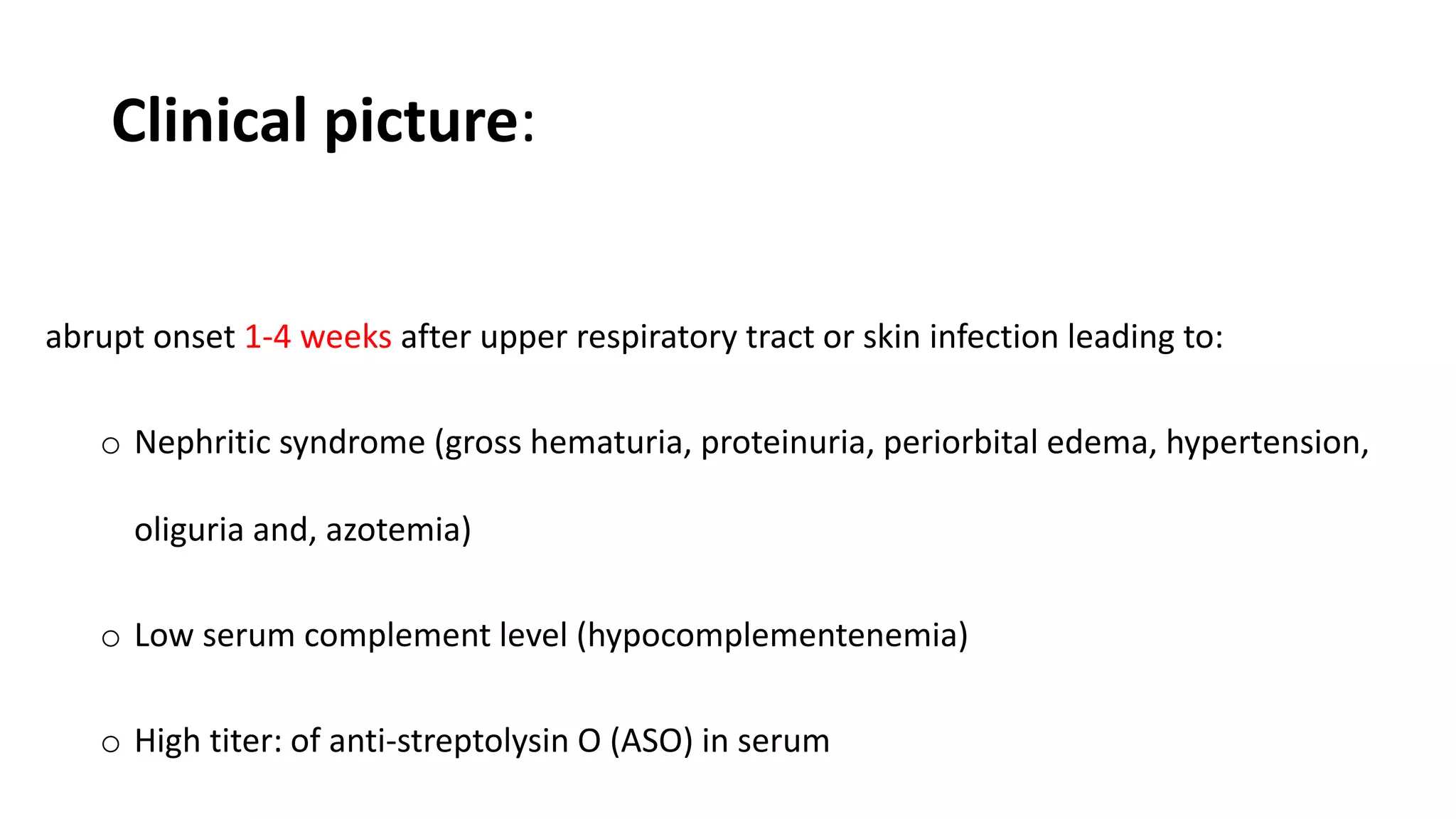 Clinical picture:
abrupt onset 1-4 weeks after upper respiratory tract or skin infection leading to:
o Nephritic syndrome (gross hematuria, proteinuria, periorbital edema, hypertension,
oliguria and, azotemia)
o Low serum complement level (hypocomplementenemia)
o High titer: of anti-streptolysin O (ASO) in serum
 