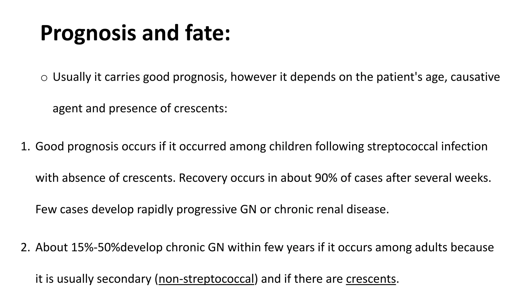Prognosis and fate:
o Usually it carries good prognosis, however it depends on the patient's age, causative
agent and presence of crescents:
1. Good prognosis occurs if it occurred among children following streptococcal infection
with absence of crescents. Recovery occurs in about 90% of cases after several weeks.
Few cases develop rapidly progressive GN or chronic renal disease.
2. About 15%-50%develop chronic GN within few years if it occurs among adults because
it is usually secondary (non-streptococcal) and if there are crescents.
 