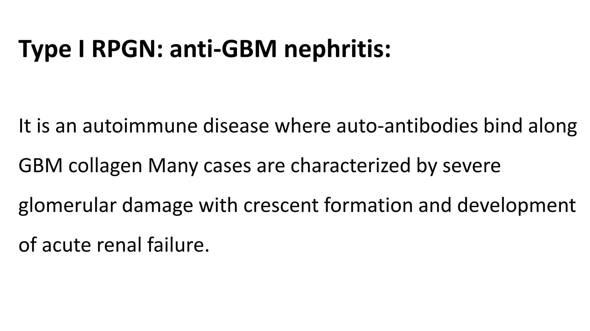 Type I RPGN: anti-GBM nephritis:
It is an autoimmune disease where auto-antibodies bind along
GBM collagen Many cases are characterized by severe
glomerular damage with crescent formation and development
of acute renal failure.
 