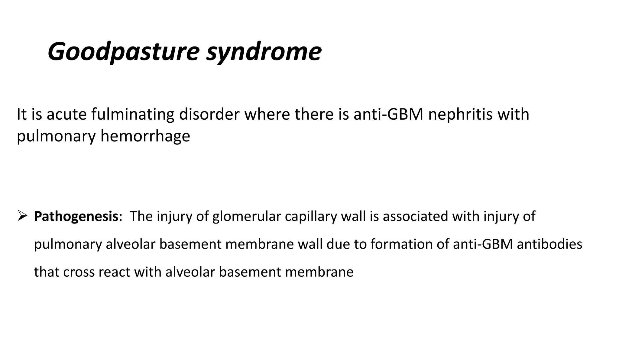 Goodpasture syndrome
It is acute fulminating disorder where there is anti-GBM nephritis with
pulmonary hemorrhage
 Pathogenesis: The injury of glomerular capillary wall is associated with injury of
pulmonary alveolar basement membrane wall due to formation of anti-GBM antibodies
that cross react with alveolar basement membrane
 