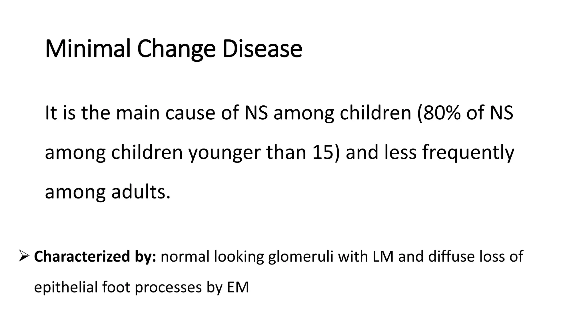 Minimal Change Disease
It is the main cause of NS among children (80% of NS
among children younger than 15) and less frequently
among adults.
 Characterized by: normal looking glomeruli with LM and diffuse loss of
epithelial foot processes by EM
 