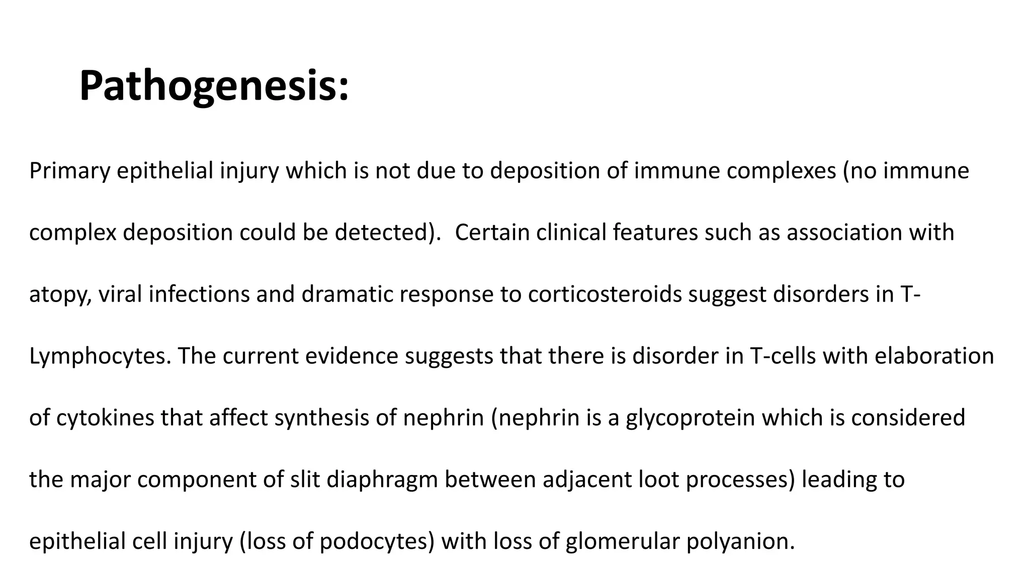 Pathogenesis:
Primary epithelial injury which is not due to deposition of immune complexes (no immune
complex deposition could be detected). Certain clinical features such as association with
atopy, viral infections and dramatic response to corticosteroids suggest disorders in T-
Lymphocytes. The current evidence suggests that there is disorder in T-cells with elaboration
of cytokines that affect synthesis of nephrin (nephrin is a glycoprotein which is considered
the major component of slit diaphragm between adjacent loot processes) leading to
epithelial cell injury (loss of podocytes) with loss of glomerular polyanion.
 